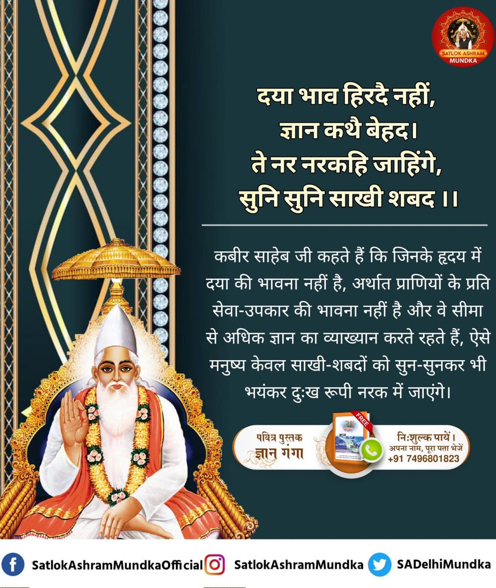 #GodMorningThursday
कबीर साहेब जी कहते हैं कि जिनके हृदय में दया की भावना नहीं है, अर्थात प्राणियों के प्रति सेवा-उपकार की भावना नहीं है और वे सीमा से अधिक ज्ञान का व्याख्यान करते रहते हैं, ऐसे मनुष्य केवल साखी-शबदों को सुन-सुनकर भी भयंकर दुःख रूपी नरक में जाएंगे।