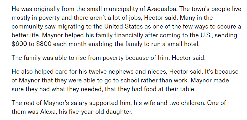 This is one of THE reasons why people voluntarily migrate; because one person can lift an entire family out of extreme poverty. By coming here, his family in Honduras could run a small business and his 12 nieces and nephews could go to school instead of work. QEPD Maynor.