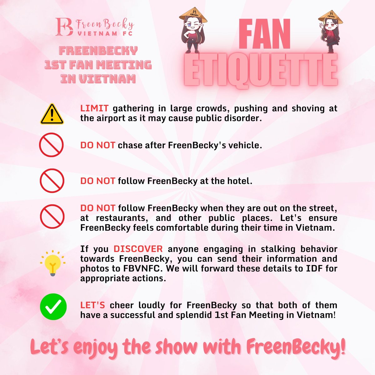 FreenBeckyVNFC's tweet photo. FAN ETIQUETTE FOR FREENBECKY 1st FM VN

To give FreenBecky a comfortable and safe atmosphere during their first fan meeting in Vietnam, FBVNFC hope you can join us to ensure these things: 

⚠️LIMIT gathering in large crowds, pushing and shoving at the airport as it may cause public disorder.
❌DO NOT chase after FreenBecky's vehicle.
❌DO NOT follow FreenBecky at the hotel.
❌DO NOT follow FreenBecky when they are out on the street, at restaurants, and other public places. Let's ensure FreenBecky feels comfortable during their time in Vietnam.
⚠️If you DISCOVER anyone engaging in stalking behavior towards FreenBecky, you can send their information and photos to FBVNFC. We will forward these details to IDF for appropriate actions.
✅LET'S cheer loudly for FreenBecky so that both of them have a successful and splendid 1st fan meeting in Vietnam!

#FreenBecky1stFMVN 
#FreenBecky
#srchafreen #beckysangels
#FBVNFC