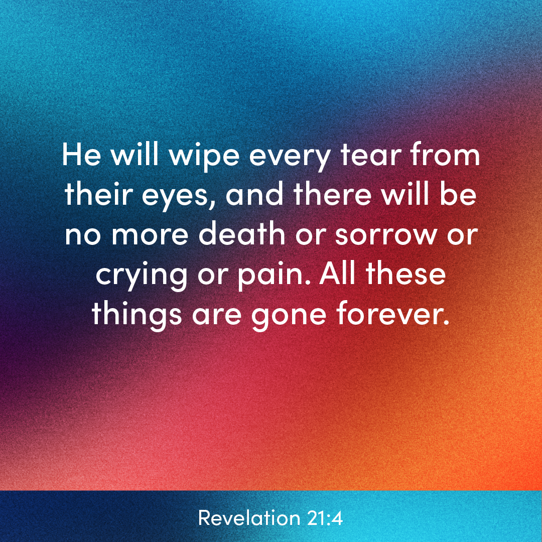 // verse of the day // He will wipe every tear from their eyes, and there will be no more death or sorrow or crying or pain. All these things are gone forever. — Revelation 21:4 (NLT) #VerseOfTheDay