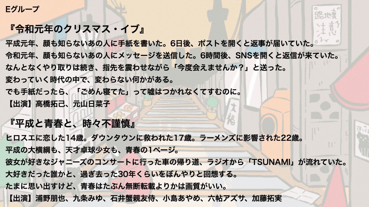 Eグループ 『令和元年のクリスマス・イブ』 【出演】 高橋拓己 元山日菜子 『平成と青春と、時々不謹慎』 【出演】 浦野朋也 九条みゆ 石井蟹親友侍 小島あやめ 六帖アズサ 加藤拓実 【日程】 5/2(木) 20:00～ 5/3(金) 15:30～ 5/5(日) 17:00～ 5/6(月) 18:30～