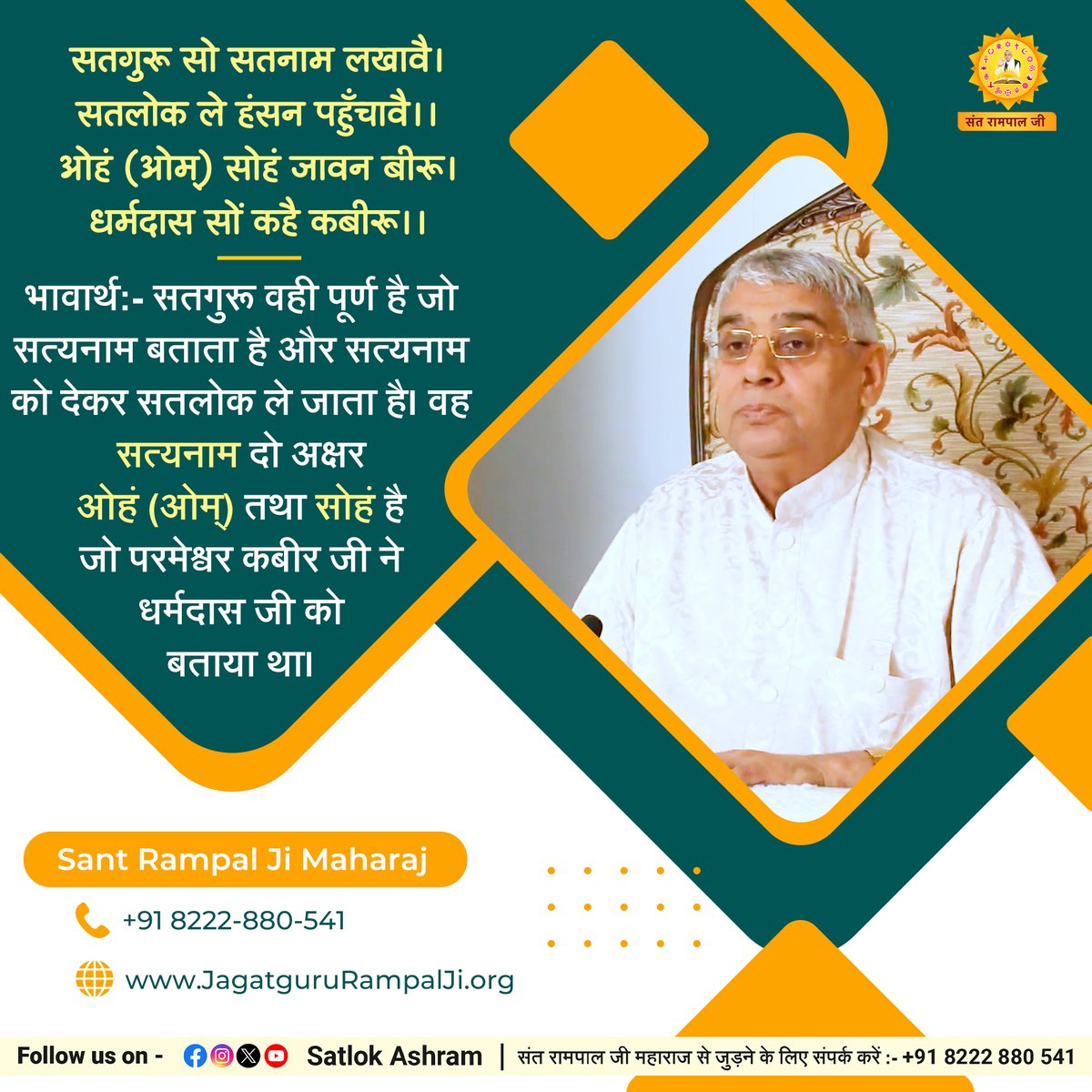 सतगुरू सो सतनाम लखावै। सतलोक ले हंसन पहुँचावै।।
ओहं (ओम्) सोहं जावन बीरू। धर्मदास सों कहै कबीरू।।
भावार्थ:- सतगुरू वही पूर्ण है जो सत्यनाम बताता है और सत्यनाम को देकर सतलोक ले जाता है। वह सत्यनाम दो अक्षर ओहं (ओम्) तथा सोहं है जो परमेश्वर कबीर जी ने धर्मदास जी को बताया था।