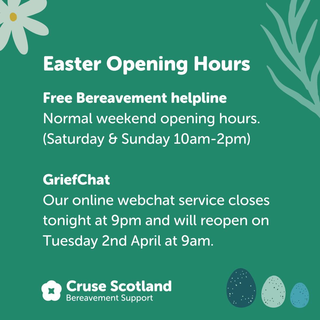 Over the Easter weekend, our Free Bereavement Helpline opening hours will remain the same. Please phone 0808 802 6161 if you require support. Our online GriefChat service will reopen on Tuesday 2nd April at 9am. Have a fabulous Easter weekend from all of us at Cruse Scotland.