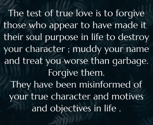 Amen. The test of true love is to forgive those who appear to have made it their soul purpose in life to destroy your character ; muddy your name and treat you worse than garbage. Forgive them.They have been misinformed of your true character and motives and objectives in life .
