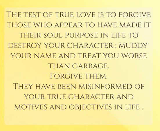 The test of true love is to forgive those who appear to have made it their soul purpose in life to destroy your character ; muddy your name and treat you worse than garbage. Forgive them. They have been misinformed of your true character and motives and objectives in life .