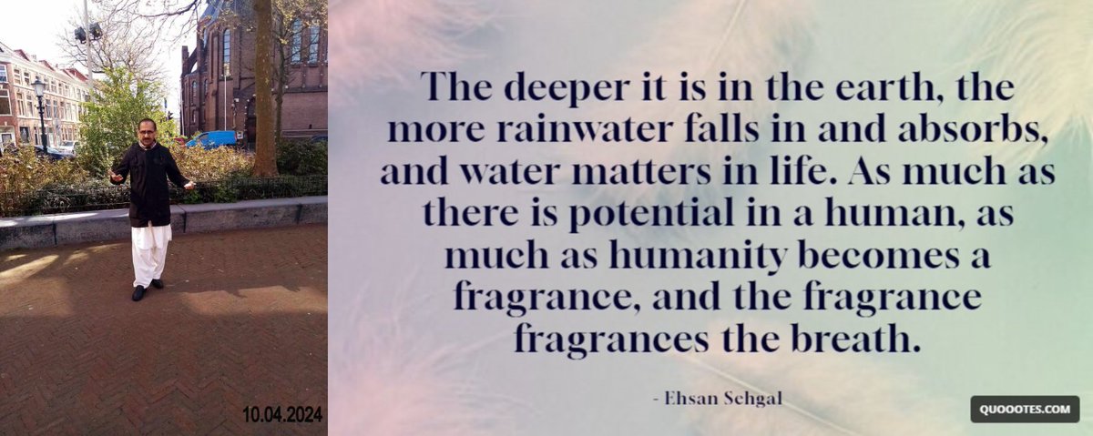 A Quote - 12-04-2024- 12.30 PM The deeper it is in the earth, the more rainwater falls in and absorbs, and water matters in life. As much as there is a potential spirit in a human, as much as humanity becomes a fragrance, and the fragrance fragrances the breath. - Ehsan Sehgal