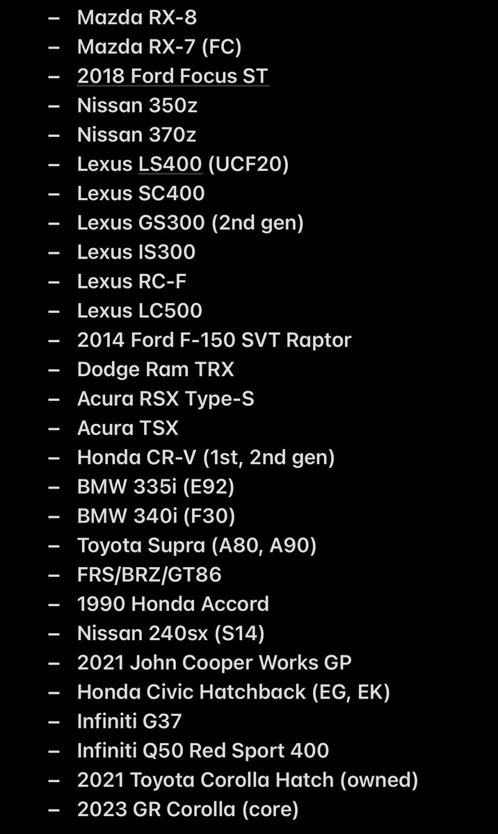 Here is a list of cars that I have ENJOYED driving (not including a bunch of random stuff I’ve driven that aren’t notable) over the years. I am probably missing a handful from the list though. FYI, just because I enjoyed driving it DOES NOT mean I’d recommend owning it.