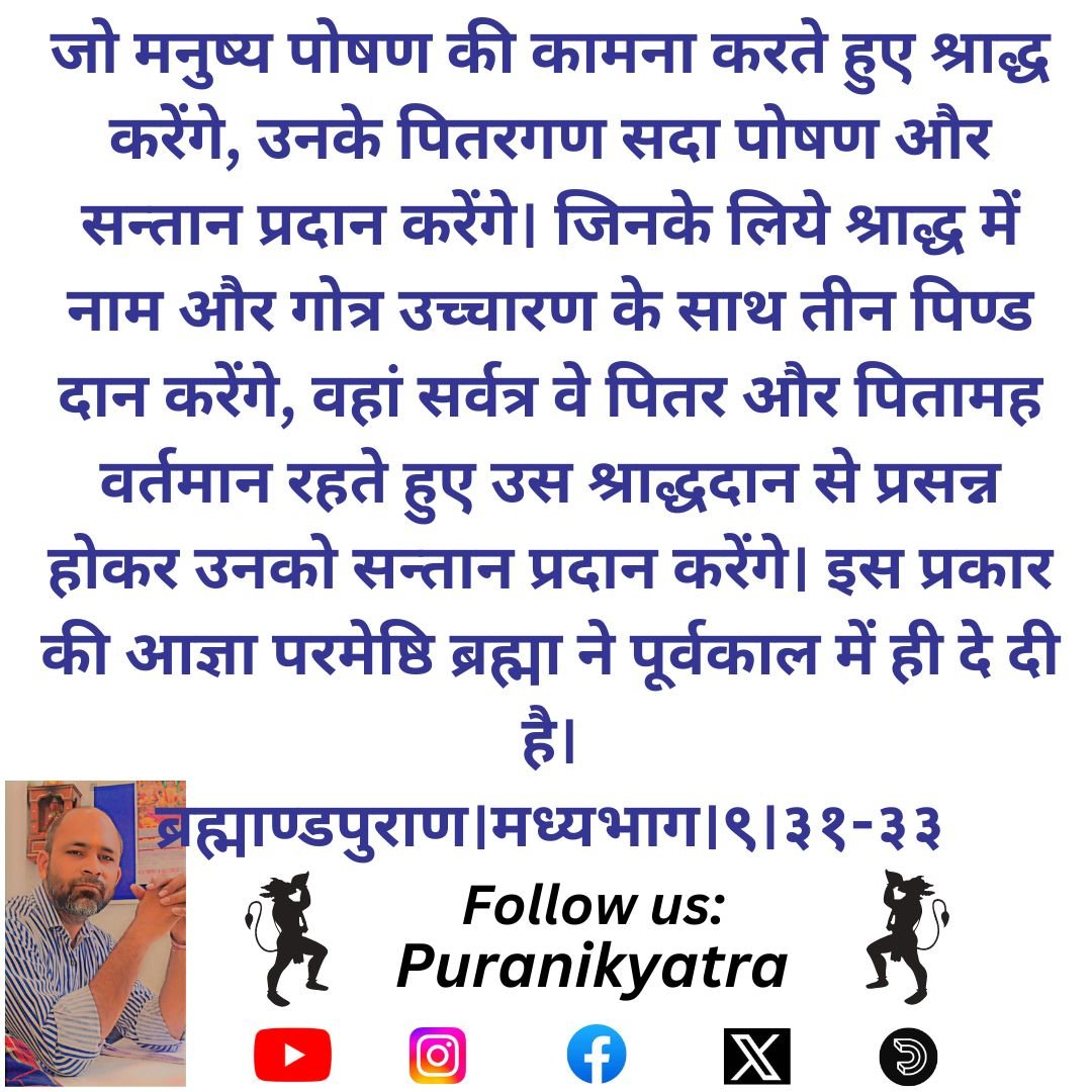 जो मनुष्य पोषण की कामना करते हुए श्राद्ध करेंगे, उनके पितरगण सदा पोषण और सन्तान प्रदान करेंगे। जिनके लिये श्राद्ध में नाम और गोत्र उच्चारण के साथ तीन पिण्ड दान करेंगे, वहां सर्वत्र वे पितर और पितामह वर्तमान रहते हुए उस 
ब्रह्माण्डपुराण।मध्यभाग।९।३१-३३
#puranikyatra