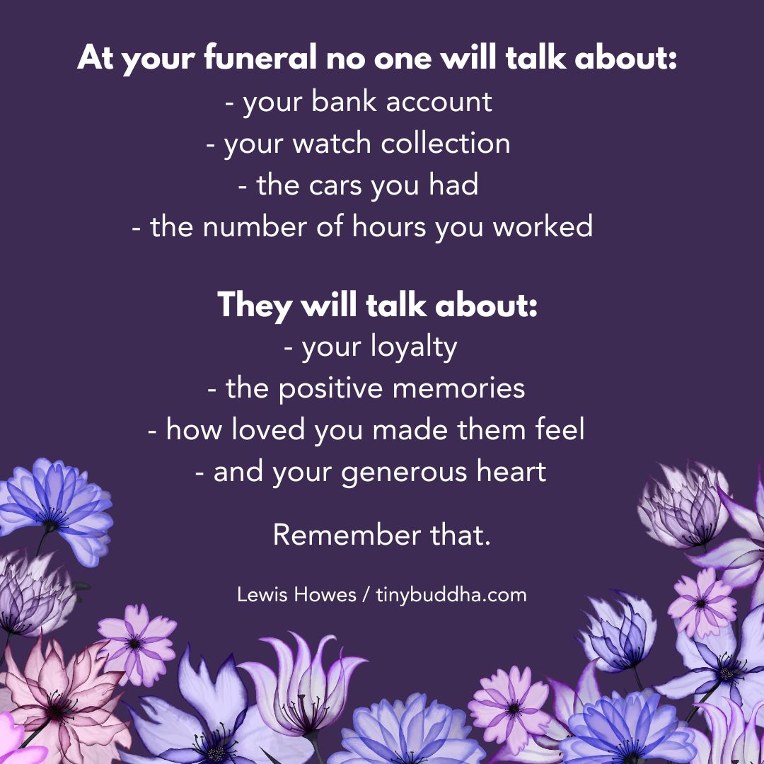 tinybuddha's tweet image. "At your funeral no one will talk about: your bank account, your watch collection, the cars you had, the number of hours you worked. They will talk about: your loyalty, the positive memories, how loved you made them feel, and your generous heart. Remember that.”  ~Lewis Howes