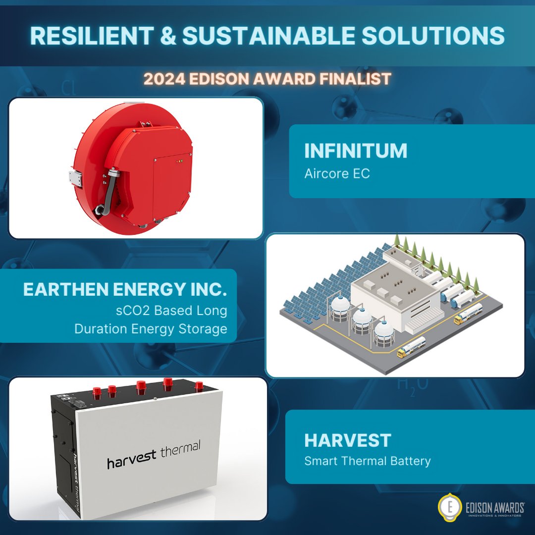 RESILIENT & SUSTAINABLE SOLUTIONS: SUSTAINABLE ENERGY
—
Aircore EC by Infinitum
— 
sCO2 based long duration energy storage by EarthEn Energy Inc.
—
 Smart Thermal Battery by Harvest Thermal
— 
#EdisonAwards2024 #2024EdisonAwardsFinalist #ResilientAndSustainableSolutions
