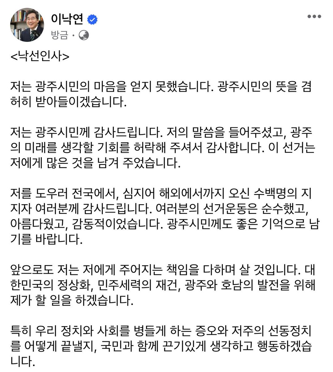 <낙선인사>

저는 광주시민의 마음을 얻지 못했습니다. 광주시민의 뜻을 겸허히 받아들이겠습니다.

저는 광주시민께 감사드립니다. 저의 말씀을 들어주셨고, 광주의 미래를 생각할 기회를 허락해 주셔서 감사합니다. 이 선거는 저에게 많은 것을 남겨 주었습니다.