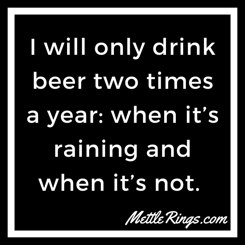 I will only drink beer two times a year: when it’s raining and when it’s not.
#BeerQuotes #MettleRings #Beer #IsItBeer30Yet #BeerThoughts #WordsToLiveBy #Funny #Humor #QuotesAboutLife #BeerQuote