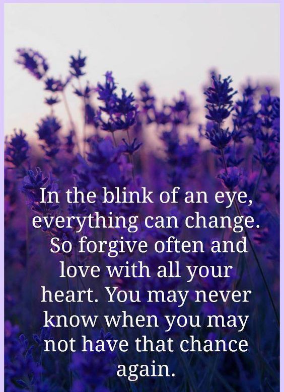 In the blink of an eye, everything can change. So forgive often and love with all your heart. You may never know when you may not have a chance again.