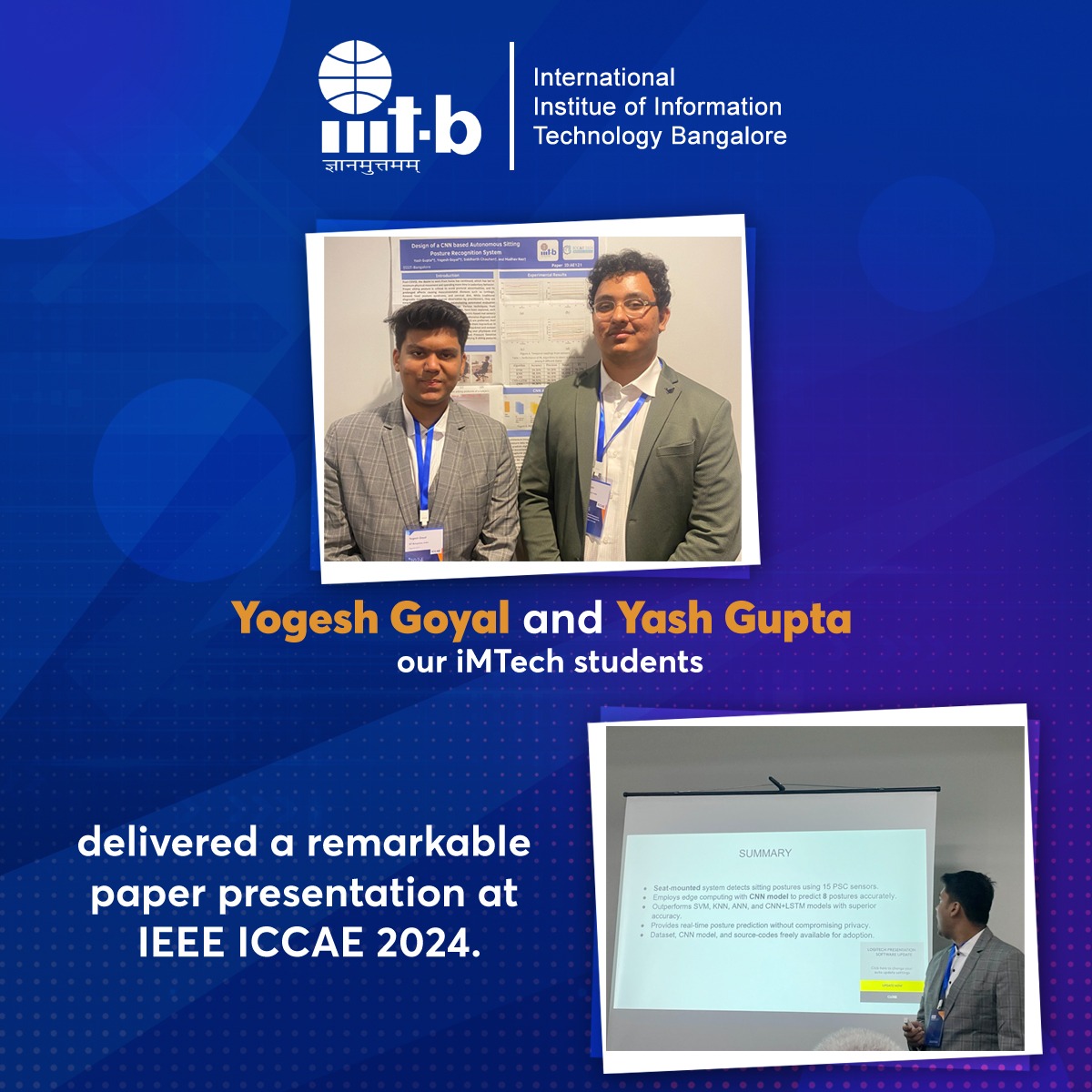 Our iMTech students Yogesh Goyal and Yash Gupta presented a paper at IEEE ICCAE 2024 for a paper presentation held in Melbourne, Australia.

Title of the paper: Design of a CNN based Autonomous Sitting Posture Recognition System.

Co-Authors: Siddharth Chauhan, Prof. Madhav Rao