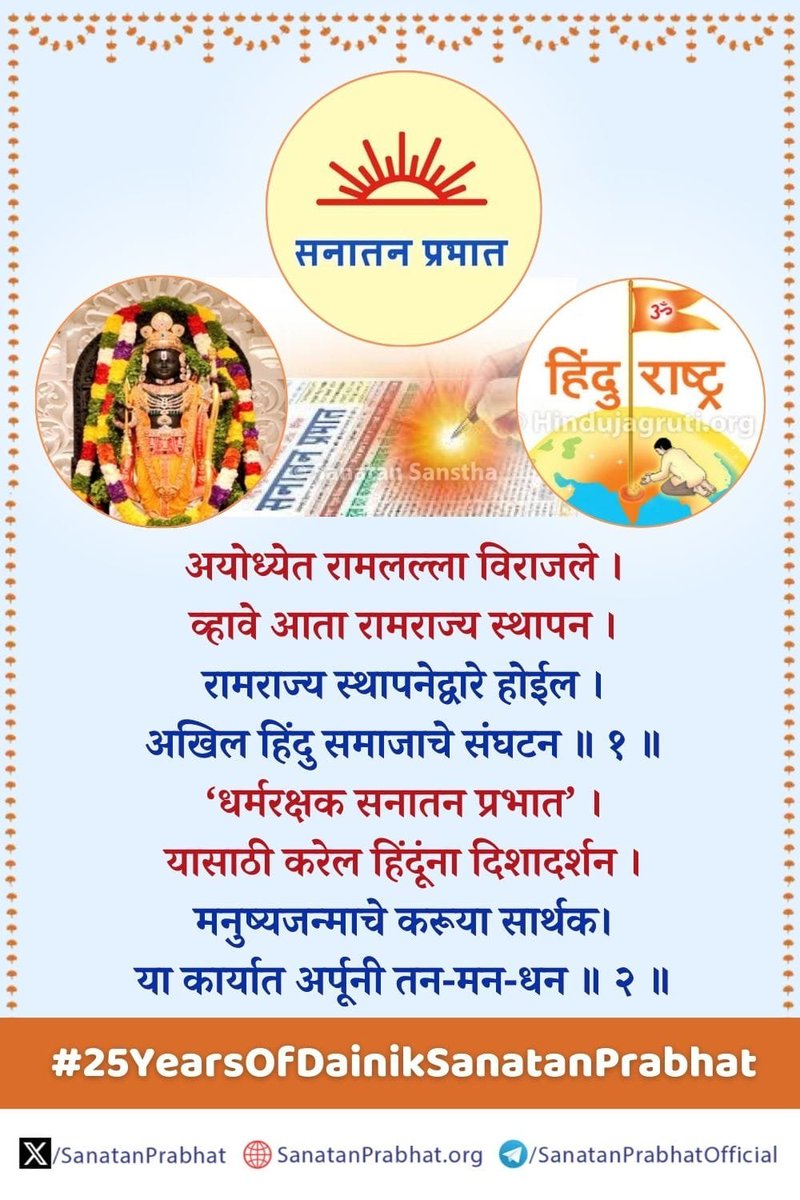 #25YearsOfDainikSanatanPrabhat

अयोध्येत रामलल्ला विराजले ।
व्हावे आता रामराज्य स्थापन ।
रामराज्य स्थापनेद्वारे होईल ।
अखिल हिंदु समाजाचे संघटन ॥ १ ॥

‘धर्मरक्षक सनातन प्रभात’ ।
यासाठी करेल हिंदूंना दिशादर्शन ।
मनुष्यजन्माचे करूया सार्थक ।
या कार्यात अर्पूनी तन-मन-धन ॥ २ ॥