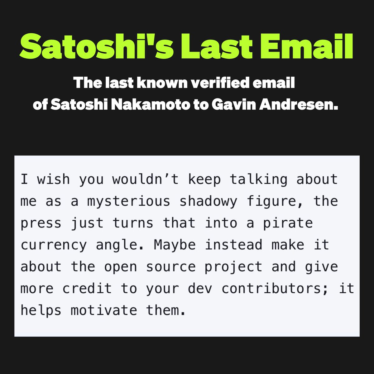 Satoshi’s last email! “I wish you wouldn’t keep talking about me as a mysterious shadowy figure, the press just turns that into a pirate currency angle. Maybe instead make it about the open source project and give more credit to your dev contributors; It helps motivate them.”…