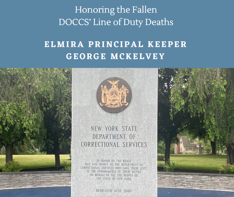 DOCCS honors the memory of the 43 colleagues who have died in the line of duty since 1861. Today, on May 6, 1880, Elmira Principal Keeper George McKelvey entered a cell to handcuff an I/I for a disciplinary infraction when he was fatally stabbed in the heart with a knife.