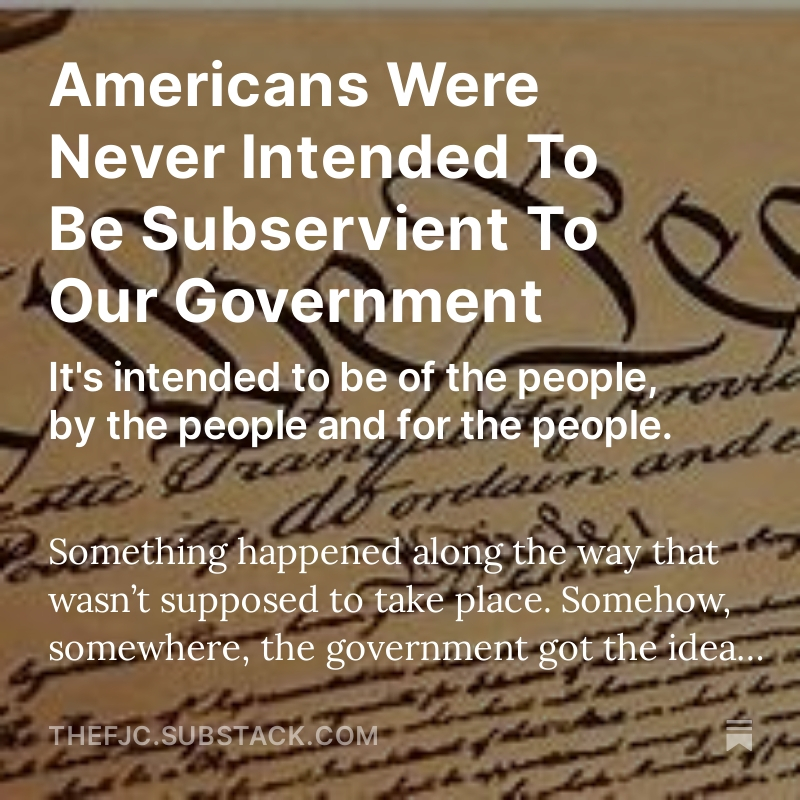 AMERICANS WERE NEVER INTENDED TO BE SUBSERVIENT TO OUR GOVERNMENT It's intended to be of the people, by the people and for the people. SIGN UP FOR FREE ON SUBSTACK & READ THE ENTIRE ARTICLE HERE: open.substack.com/pub/thefjc/p/a… Something happened along the way that wasn’t supposed to