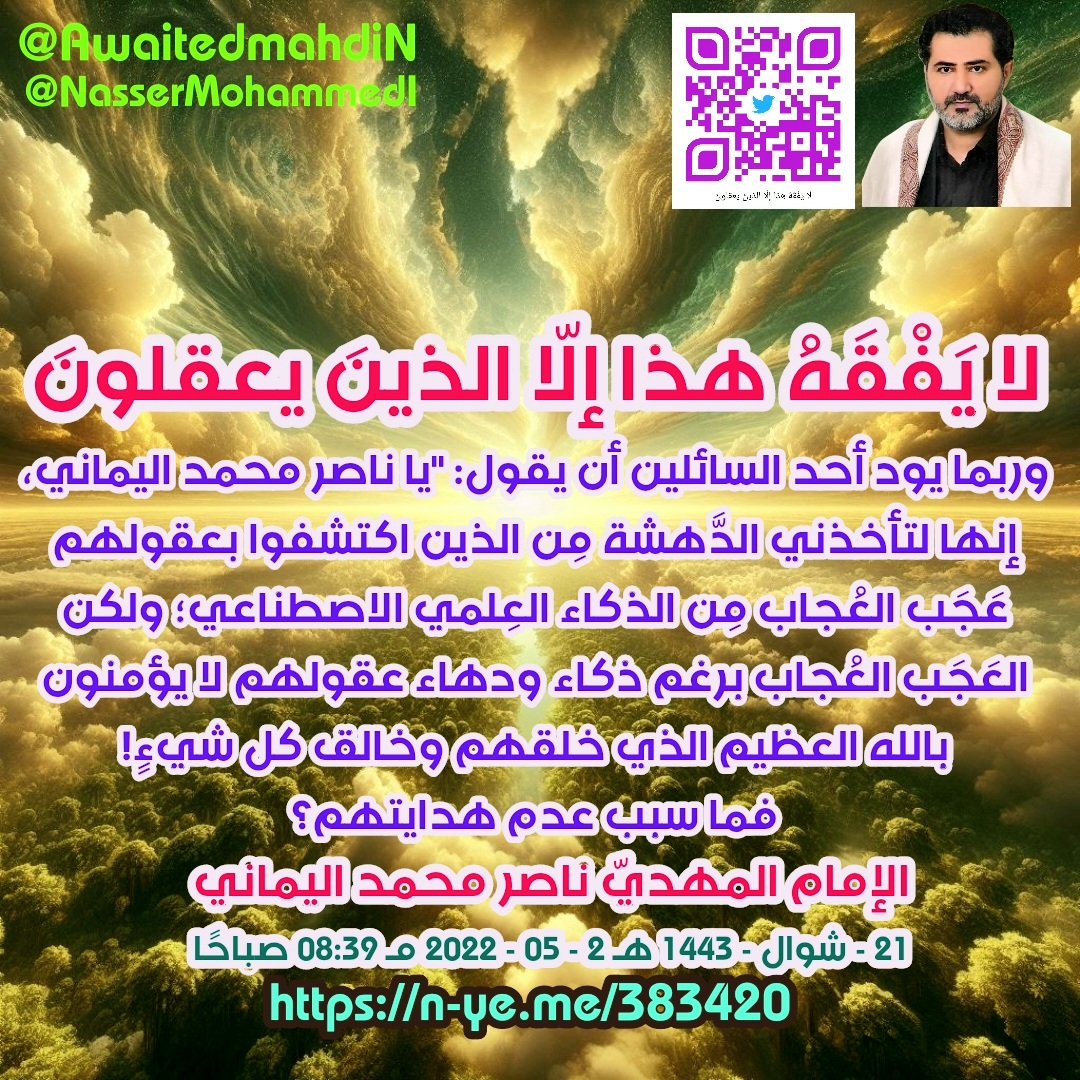 awaitedmahdiN's tweet photo. #يا_مسلمين_كوكب_العذاب_وصل Eid Mubarak
لا يَفْقَهُ هذا إلّا الذينَ يعقلونَ ..
الإمام المهدي ناصر محمد اليماني
21 - شوال - 1443 هـ
22 - 05 - 2022 مـ
08:39 صباحًا
(بحسب التقويم الرسمي لأمّ القرى)
[ لمتابعة رابط المشاركة الأصلية للبيان ]
https://t.co/j1Vf2NLbrz
____________
رابط البيان من موسوعة البيانات بموقعنا الرسمي بخط واضح ومنسق ورابط البيان من قناتنا الرسمية على اليوتيوب على الروابط التالية:
https://t.co/t8OkoXdr4o

https://t.co/DxaXMXBHZN

لا يَفْقَهُ هذا إلّا الذينَ يعقلونَ ..

بسم الله الرحمن الرحيم..
فهل يوجد مَن لا يزال يجادلني في الاسم فيردنا إلى مُرَبَّع الصِّفْر مِن جَديد؟! كون موضوع الاسم أمرًا تَمَّ حسمه وإلجام كلّ عَالِمٍ جادلنا بالاسم، فأجبناه ومِن القرآن العظيم أنّ خاتم الأنبياء والمُرسَلين هو محمد رسول الله صلى الله عليه وآله وسلم، وإنما يَبعثُ الله خليفته المهديّ ناصر محمد، وليس لك إلَّا أن تعتقد بذلك رغم أنفك أو تكفُر أنّ محمدًا رسول الله خاتم النبيِّين، فاسمع أيّها السائل لسوف نزيدكم عِلمًا بما لَم تكونوا تحتسبون كون كثيرٌ مِن المُجادِلين يجادلون بالباطل المُفترَى ليدحضوا به الحَقَّ مع احترامي للسائل، ولكن حديث الآحاد: [واسم أبيه اسم أبي] حديثٌ موضوعٌ مُفترى مُخالِفٌ لناموس خَبَر أنبياء الله أجمعين كون الله استبدل أسماء آبائهم بصفة الخَبَر التي بعث الله بها رسل الكتاب فجعل الله بدلًا عن اسم الأب اسم الصفةِ المبعوثِ بها من رَبِّ العالمين وهو قول الله تعالى: {وَإِذَا جَاءَتْهُمْ آيَةٌ قَالُوا لَن نُّؤْمِنَ حَتَّىٰ نُؤْتَىٰ مِثْلَ مَا أُوتِيَ رُسُلُ اللَّهِ ۘ اللَّهُ أَعْلَمُ حَيْثُ يَجْعَلُ رِسَالَتَهُ ۗ سَيُصِيبُ الَّذِينَ أَجْرَمُوا صَغَارٌ عِندَ اللَّهِ وَعَذَابٌ شَدِيدٌ بِمَا كَانُوا يَمْكُرُونَ ﴿١٢٤﴾} صدق الله العظيم [الأنعام].

فعلى سبيل المثال الذين آمنوا برسول الله نوحٍ - عليه الصلاة والسلام - فيقولون نشهد أن لا إله إلا الله ونشهد أن نوحًا رسول الله، وكذلك كافة الرُّسل يضع كلمة (رسول) بدلًا مِن اسم الأب في نُطق الشهادتين على حَدٍّ سواء لا نُفَرِّق بين أحدٍ من رسله ونحن له مسلمون، والحكمة مِن وضع كلمة (رسولٍ) أو (نبيٍّ) دائمًا تجدونها بدلًا عن اسم الأب لكي يحمل خبره في اسمه أنه رسول الله ليجعل الله خبره دائمًا يرافق اسمه، فتلك تجدونها عقيدةً لدى كافة المؤمنين برسل الله؛ فيقول أشهد أن لا إله إلا الله وأشهد أن محمدًا رسول الله، وكذلك أشهد أن لا إله إلا الله وأشهد أن نوحًا رسول الله صلى الله عليهم وأسلم تسليمًا.

ويا رجل لم يبعث الله خليفته المَهديّ ناصر محمد نصرةً لعبد الله بن عبد المطلب إذًا لدعوتكم إلى عبادة الأوثان - سبحان الله عمّا يُشرِكون - فليس لخليفة الله المهديّ ناصر محمد أي علاقة باسم عبد الله بن عبد المطلب؛ كون دين محمدٍ رسولِ الله غير دين أبيه، فما علاقة بعث خليفة الله المهدي ناصر محمد بِمَن يعبُد الأصنام؟! بل جعل الله في اسمي خبري (ناصر محمد) كما جعل في أسماء الرسل خبرهم فاستبدل أسماء آبائهم بكلمة رسول الله، فهذا ناموس بعث الرسل في الكتاب يُوضَع الخبر بدلًا عن اسم الأب مباشرةً كمثل نوحٍ رسول الله، وهودٍ رسول الله، ولكن الإمام المهدي ليس رسولًا جديدًا بل بعثه الله ناصرًا لِما جاء به خاتمُ الأنبياء والمُرسَلين محمدٌ رسول الله - صلى الله عليه وآله وسلم - ولذلك فلا بُدّ أن يكون اسمه ناصر محمد وذلك لكي تنقضي الحكمة مِن التواطؤ.

ويا أيُّها السائل، ألا تعلم أن هذا الاسم ناصر محمد هو اسم الصفة لكلِّ مؤمنٍ برسول الله محمد صلى الله عليه وآله وسلم؟ فهل تنكر أن من أسماء صفتك العقائديّة (ناصر محمد)؟ أم إنك لست ناصرًا لِمُحمدٍ صلى الله عليه وآله وسلم؟! ويا حبيبي في الله السائل عليك أن تحترم عقلك فوالله وتالله وبالله إن العقل مُستشارٌ أمين لا يخون صاحبه إذا ما عرض عليه الفكرة فيقول العقل: "هذا منطقيّ أقْبَله"، ولكن عقلك لن يقبل أن يكون الله قد بَعَث خليفة الله المَهديّ ناصرًا لعبد الله بن عبد المطلب، فلا علاقة لأبويّ النَّبيّ ببعث خليفة الله المهديّ (ناصر محمد) حتى تنقضي الحِكمْة بنصرتهم (إلّا بمحمدٍ رسول الله وكافة ما جاء به رسل الله أجمعين بالكلمة السواء بين الأوَّلين والآخِرين): "لا إله إلا الله وحده لا شريك له لا نعبد إلّا إيَّاه مخلصين له الدين" تصديقًا لقول الله تعالى: {وَمَا أَرْسَلْنَا مِن قَبْلِكَ مِن رَّسُولٍ إِلَّا نُوحِي إِلَيْهِ أَنَّهُ لَا إِلَٰهَ إِلَّا أَنَا فَاعْبُدُونِ ﴿٢٥﴾} صدق الله العظيم [الأنبياء]، بل خليفة الله المهدي ناصر محمد لَيتحدى أنّ العقول حتمًا سوف تكون إلى جانب فَتواه في دين الله فيُسَلِّم لِعِلمه العقلُ تسليمًا، ولكن مشكلة العالمين في سبب عدم هداهم هو عدم استخدام العقل والبحث عن الحق والبحث عن سلطان العلم الذي يقبله العقل تصديقًا لقول الله تعالى: {وَلَا تَقْفُ مَا لَيْسَ لَكَ بِهِ عِلْمٌ ۚ إِنَّ السَّمْعَ وَالْبَصَرَ وَالْفُؤَادَ كُلُّ أُولَٰئِكَ كَانَ عَنْهُ مَسْئُولًا ﴿٣٦﴾ وَلَا تَمْشِ فِي الْأَرْضِ مَرَحًا ۖ إِنَّكَ لَن تَخْرِقَ الْأَرْضَ وَلَن تَبْلُغَ الْجِبَالَ طُولًا ﴿٣٧﴾ كُلُّ ذَٰلِكَ كَانَ سَيِّئُهُ عِندَ رَبِّكَ مَكْرُوهًا ﴿٣٨﴾} [الإسراء].

يا عباد الله احترموا إنسانيتكم واحترموا عقولكم وترفَّعوا عن مستوى الأنعام باستخدام العقل للبحث عن سبيل الحق الذي خلقكم لتعبدوه وحده لا شريك له، ما لم .. فوالله وتالله لا ولن يهديَكم الله أبدًا كون الله لم يخلُقْكم ليبحث عنكم هو ليهديكم سبحانه؛ بل خلقكم الله لتبحثوا عنه أنتم ليهديَ قلوبكم فيُوَفِّيكم الله بِما وعدكم في مُحكَم كتابه في قول الله تعالى: {وَمَنْ أَظْلَمُ مِمَّنِ افْتَرَىٰ عَلَى اللَّهِ كَذِبًا أَوْ كَذَّبَ بِالْحَقِّ لَمَّا جَاءَهُ ۚ أَلَيْسَ فِي جَهَنَّمَ مَثْوًى لِّلْكَافِرِينَ ﴿٦٨﴾ وَالَّذِينَ جَاهَدُوا فِينَا لَنَهْدِيَنَّهُمْ سُبُلَنَا ۚ وَإِنَّ اللَّهَ لَمَعَ الْمُحْسِنِينَ ﴿٦٩﴾} صدق الله العظيم [العنكبوت].

ونكرر السؤال بالعقل والمَنطِق: فهل معقول أن الله خلق عبيده في الحياة الدنيا ليبحث عنهم ليهدي قلوبهم؟! يا سبحان الله العظيم بل خلق عبيده في الحياة الدنيا ليبحثوا عن الحَقِّ - خالِقهم - فيهديهم إلى الصراط المستقيم إنَّ ربي على صراطٍ مستقيم.

فاسمعوا واعقِلوا ما سوف نُحَذِّركم منه بالحَقّ: فإن الذين لم يهدِهم الله هو بسبب أنهم لم يُقيموا لله وزنًا فيبحثوا عن سبيل الحَقِّ إلى ربِّهم بكل اهتمام، ولذلك لم نَجِد أنّ الله يُقيم لهم وزنًا يوم القيامة، تصديقًا لقول الله تعالى: {أُولَٰئِكَ الَّذِينَ كَفَرُوا بِآيَاتِ رَبِّهِمْ وَلِقَائِهِ فَحَبِطَتْ أَعْمَالُهُمْ فَلَا نُقِيمُ لَهُمْ يَوْمَ الْقِيَامَةِ وَزْنًا ﴿١٠٥﴾ ذَٰلِكَ جَزَاؤُهُمْ جَهَنَّمُ بِمَا كَفَرُوا وَاتَّخَذُوا آيَاتِي وَرُسُلِي هُزُوًا ﴿١٠٦﴾} [الكهف].

وربما يود أحد السائلين أن يقول: "يا ناصر محمد اليماني، إنها لتأخذني الدَّهشة مِن الذين اكتشفوا بعقولهم عَجَب العُجاب مِن الذكاء العِلمي الاصطناعي؛ ولكن العَجَب العُجاب برغم ذكاء ودهاء عقولهم لا يؤمنون بالله العظيم الذي خلقهم وخالق كل شيءٍ! فما سبب عدم هدايتهم؟" فَمِن ثمّ نردّ على السائلين ونقول: لقد هداهم إلى ما يبحثون عنه مِن علوم الاكتشافات فذلك مبلغ أملهم، ولكنه لا ولن يهديهم إلى الله ربّهم كونهم لم يُكَلِّفوا أنفسهم بالبحث عن الحَقّ الذي خلقهم ليعبدوه وحده لا شريك له، فهل تريدون مَن له الكبرياء في السماوات والأرض - الله رب العالمين - أن يبحث عنهم ليهديهم إليه؟! هيهات هيهات أولئك هُم أغبى من الأنعام كونهم لم يعطوا عقولهم فرصة التفكير فيسألوا عقولهم: مَن الذي خلقهم؟ وما الحِكمة مِن خلقِهم؟ ولماذا خلق السماوات والأرض وما فيهما وما بينهما؟ فيسأل عقله: ما هي الحكمة مِن خلق كُلّ هذا الملكوت؟ فلا بُدّ أن الذي خلق كل هذا الملكوت له حِكمة عظمى، فليس من المعقول أنه خلقهم لعبًا وعبثًا سبحان الله العظيم، تصديقًا لقول الله تعالى: {وَكَمْ قَصَمْنَا مِن قَرْيَةٍ كَانَتْ ظَالِمَةً وَأَنشَأْنَا بَعْدَهَا قَوْمًا آخَرِينَ ﴿١١﴾ فَلَمَّا أَحَسُّوا بَأْسَنَا إِذَا هُم مِّنْهَا يَرْكُضُونَ ﴿١٢﴾ لَا تَرْكُضُوا وَارْجِعُوا إِلَىٰ مَا أُتْرِفْتُمْ فِيهِ وَمَسَاكِنِكُمْ لَعَلَّكُمْ تُسْأَلُونَ ﴿١٣﴾ قَالُوا يَا وَيْلَنَا إِنَّا كُنَّا ظَالِمِينَ ﴿١٤﴾ فَمَا زَالَت تِّلْكَ دَعْوَاهُمْ حَتَّىٰ جَعَلْنَاهُمْ حَصِيدًا خَامِدِينَ ﴿١٥﴾ وَمَا خَلَقْنَا السَّمَاءَ وَالْأَرْضَ وَمَا بَيْنَهُمَا لَاعِبِينَ ﴿١٦﴾ لَوْ أَرَدْنَا أَن نَّتَّخِذَ لَهْوًا لَّاتَّخَذْنَاهُ مِن لَّدُنَّا إِن كُنَّا فَاعِلِينَ ﴿١٧﴾ بَلْ نَقْذِفُ بِالْحَقِّ عَلَى الْبَاطِلِ فَيَدْمَغُهُ فَإِذَا هُوَ زَاهِقٌ ۚ وَلَكُمُ الْوَيْلُ مِمَّا تَصِفُونَ ﴿١٨﴾ وَلَهُ مَن فِي السَّمَاوَاتِ وَالْأَرْضِ ۚ وَمَنْ عِندَهُ لَا يَسْتَكْبِرُونَ عَنْ عِبَادَتِهِ وَلَا يَسْتَحْسِرُونَ ﴿١٩﴾} [الأنبياء].

وتصديقًا لقول الله تعالى: {أَفَحَسِبْتُمْ أَنَّمَا خَلَقْنَاكُمْ عَبَثًا وَأَنَّكُمْ إِلَيْنَا لَا تُرْجَعُونَ ﴿١١٥﴾ فَتَعَالَى اللَّهُ الْمَلِكُ الْحَقُّ ۖ لَا إِلَٰهَ إِلَّا هُوَ رَبُّ الْعَرْشِ الْكَرِيمِ ﴿١١٦﴾ وَمَن يَدْعُ مَعَ اللَّهِ إِلَٰهًا آخَرَ لَا بُرْهَانَ لَهُ بِهِ فَإِنَّمَا حِسَابُهُ عِندَ رَبِّهِ ۚ إِنَّهُ لَا يُفْلِحُ الْكَافِرُونَ ﴿١١٧﴾ وَقُل رَّبِّ اغْفِرْ وَارْحَمْ وَأَنتَ خَيْرُ الرَّاحِمِينَ ﴿١١٨﴾ [المؤمنون].

ونعم لو شاء الله لآتى كُلّ نَفْسٍ هُداها، تصديقًا لقول الله تعالى: {وَلَوْ شِئْنَا لَآتَيْنَا كُلَّ نَفْسٍ هُدَاهَا وَلَٰكِنْ حَقَّ الْقَوْلُ مِنِّي لَأَمْلَأَنَّ جَهَنَّمَ مِنَ الْجِنَّةِ وَالنَّاسِ أَجْمَعِينَ ﴿١٣﴾ فَذُوقُوا بِمَا نَسِيتُمْ لِقَاءَ يَوْمِكُمْ هَٰذَا إِنَّا نَسِينَاكُمْ ۖ وَذُوقُوا عَذَابَ الْخُلْدِ بِمَا كُنتُمْ تَعْمَلُونَ ﴿١٤﴾ إِنَّمَا يُؤْمِنُ بِآيَاتِنَا الَّذِينَ إِذَا ذُكِّرُوا بِهَا خَرُّوا سُجَّدًا وَسَبَّحُوا بِحَمْدِ رَبِّهِمْ وَهُمْ لَا يَسْتَكْبِرُونَ ۩ ﴿١٥﴾ تَتَجَافَىٰ جُنُوبُهُمْ عَنِ الْمَضَاجِعِ يَدْعُونَ رَبَّهُمْ خَوْفًا وَطَمَعًا وَمِمَّا رَزَقْنَاهُمْ يُنفِقُونَ ﴿١٦﴾} [السجدة].

ولكن مَن يَهتَم بالاستماع لآيات الله على لسان الدَّاعي إليه فيستخدم عقله؛ أحَقٌّ هو؟ فيجد العقل يقول: "إيْ وربّي إنه الحَقّ من الله رب العالمين"، فبعد إقرار العقل أنه الحق وينيب العبد إلى ربه لِيَهدْي قلبه؛ فهنا يأتي هدى الله فيشرح الله صدره بنور الإيمان ومعرفة الرحمن ثم يتقرب أكثر فأكثر إلى ربه فيعرفه أكثر فأكثر حتى يعلم علم اليقين أنّ رضوان الرحمن هو النعيم الأعظم؛ فَمِن ثمّ يأتي قرارٌ وإصرارٌ لا حدود له أنه لن يرضى حتى يرضى ربه أحب شيء إلى نفسه، أولئك قدروا الله حَقّ قدره فيصبحون لا يريدون الحياة إلَّا مِن أجل الله ليُسارِعوا في الخيرات رَغَبًا ورَهَبًا، فتصبح صلاتهم لله ومحياهم لله ومماتهم لله، أولئك فازوا بِرَبِّ العالمين (مش حيتنازلوا عنه أبدًا مَهما يكون مَهما يكون) فالله أغلى في قلوبهم مِن ملكوته أجمعين أولئك حُبّهم لله لا حدود له وحُبّ الله لهم لا حدود له، والله وتالله وبالله إنهم اتَّخذوا عند الرحمن عَهدًا أن لا يرضوا حتى يرضى يوم لقائه، وليس عليهم فحسب؛ بل يعبدون رضوان الله الحبيب غاية فلن يرضوا حتى يرضى يوم يقوم الناس لرب العالمين، فتأتي ملائكة الرحمن المُقَرَّبين فتقول لهم: "وأبشروا بالجنة التي كنتم توعدون"، فهنا يخرجون عن طورهم ويفقدون السيطرة على أعصابهم فيقولوا لحاملِي البشرى من الملائكة: "أُفٍّ لكم فَبِما تُبَشِّرون؟! نحن لا نزال مُصرِّين على تحقيق النعيم الأعظم منها فإن نعيم الجنة لا يعدل جزءً من مائة جزءٍ مِن مثقال الذرَّة؛ بل لا تعدل شيئًا في أنفسنا جنات النعيم حتى يَرضى"، ثم يرد عليهم ملائكة الرحمن فيقولون: "لقد رضي الله عنكم وأعَدَّ لكُم جناتٍ تجري من تحتها الأنهار لَكُم فيها نعيم مقيم ولَكُم فيها ما تشتهي أنفسكم ولَكُم فيها ما تَدَّعون نُزُلًا مِن غفورٍ رحيم"، فمن ثم يقول قومٌ يُحبّهم الله ويُحبّونه: "أليس لَنا الحَقّ بين يَدَي مَن أحببنا - الله رَبّ العالمين - أن يُرضينا؟"، فمن ثم يرد عليهم ملائكة الرحمن: "اللهم نَعَم وَعدًا على الله لا يُخلِف الله وعَده تصديقًا لقول الله تعالى: {وَالسَّابِقُونَ الْأَوَّلُونَ مِنَ الْمُهَاجِرِينَ وَالْأَنصَارِ وَالَّذِينَ اتَّبَعُوهُم بِإِحْسَانٍ رَّضِيَ اللَّهُ عَنْهُمْ وَرَضُوا عَنْهُ وَأَعَدَّ لَهُمْ جَنَّاتٍ تَجْرِي تَحْتَهَا الْأَنْهَارُ خَالِدِينَ فِيهَا أَبَدًا ۚ ذَٰلِكَ الْفَوْزُ الْعَظِيمُ ﴿١٠٠﴾} صدق الله العظيم [التوبة]".

"إذًا فنحن قوم سوف نستغل وَعْد الله لعباده الصالحين - عن ربهم - فلَن نرضى حتى يَرضى؛ ما لم .. فِلماذا خلقَنا؟"ثم تقول لهم الملائكة: "قد رَضي عنكم وأعد لكم جنات النعيم فيها نعيم عظيم لا ينفد خالدين فيها ذلك هو الفوز العظيم"، ثم ينهَر قومٌ يحبهم الله ويحبونه ملائكةَ جنات النعيم فيقولون لهم: "دَعونا يا هؤلاء وشأننا فنحن سوف نُخاطِب الله ربنا فنحن على ثِقةٍ أنه لا يَحِق لأحدٍ من عبيده أن يخاطبه هذا اليوم العسير إلَّا مَن كان على شاكلتنا مِن عبيده، فنحن أصحاب القول الصّواب ففي نفس الله رضانا ومنتهى أملنا وعملنا ومنتهى غايتنا فلن نرضى حتى يَرضى، فلَكَم نحن شَديدوا المِحال أن نرضى حتى يرضى فهو النَّعيم الأعظم مِن أي نعيمٍ بالنسبة لقلوبنا، ولم نُبصِر هذا النَّعيم الأعظم الآن يوم لقائه؛ بل أبصرناه ونحن لا نزال بالحياة الدنيا، ولم نزدَدْ يقينًا اليوم عَمّا كُنّا عليه مثقال ذرّةٍ كونه هو أعظم آية في الكتاب؛ بل لا يعدل ما تملكه يمينه من كافة آياته مِثقال ذرّة بل؛ ولا جزء من مائة جزء من مثقال الذرة".

فَمِن ثمّ يصدر صوتٌ عظيمٌ مِن ذي العرش العظيم يتزلزل من قوله ملكوته أجمعين بِما فيه الجنة التي عرضها كعرض السماء والأرض وتتزلزل أرض المحشَر وكوكب سَقَر فيقول مُرَحِّبًا بالوفد رفيع المستوى لدى الرب المستوي على عرشه العظيم:

"مرحبًا بِمَن قدروا الله ربّهم حَقّ قدره فبعزتي وجلالي لأُقيمَنَّ لكُم وزنًا لا يعدله وزن الملكوت العظيم".

أولئك القوم الذي وعَد الله ببعثهم في ذرية آدم، وأُقسم بالله العظيم إنَّهم في هذه الأُمّة، آهٍ لو تعلمون ما أعلمه عن قومٍ تطهَّرت عبادتهم مِن عبادة التجارة مع ربّهم في البيع والشراء بِمُقابِل الجنّة تطهيرًا. فمَن كان مِنهم فهم الوحيدون الذين يفقهون قولي هذا كما يفقه ويعي مَن كتب هذا؛ خليفة الله وعبده المهدي ناصر محمد اليماني. ياه ياه لو تعلمون قدرهم ومقامهم ووزنهم عند ربهم؛ بل أقام لهم وزنًا عظيمًا كونهم أقاموا لربِّهم وزنًا عظيمًا وقدروه حقّ قدره فعبدوه كما ينبغي ويليق أن يُعبَد سبحانه وتعالى علوًّا كبيرًا؛ وفي ذلك سِرّ بعث خليفة الله المهديّ ناصر محمد اليمانيّ.

وسلامٌ على المُرسَلين والحمدُ لله رَبّ العالمين..
خليفة الله المهدي ناصر محمد اليماني.
_______________
