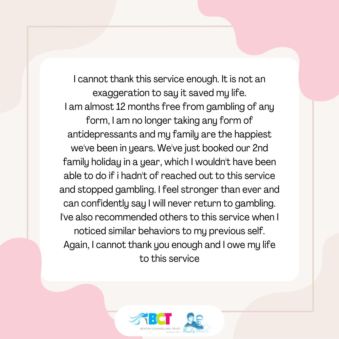 What amazing feedback and such powerful words from a past BCT service user. If you or someone else has been impacted by gambling-related harms, call us today on 0151 226 0696 for free advice and support.