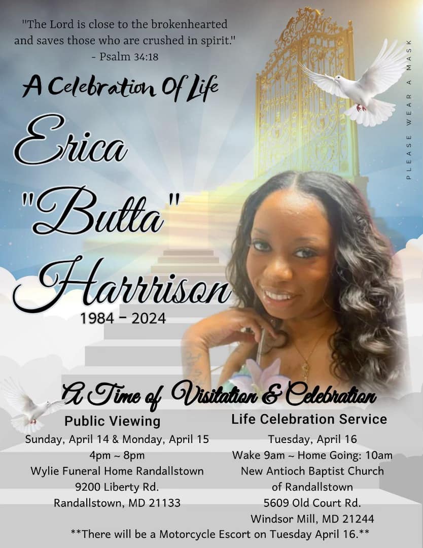 Final Arrangements: Public Viewing Sunday, April 14 & Monday, April 15 4pm ~ 8pm Wylie Funeral Home Randallstown 9200 Liberty Rd. Randallstown, MD 21133 Life Celebration Service Tuesday, April 16 10:00 am New Antioch Baptist Church 5609 Old Court Rd. Windsor Mill, MD 21244