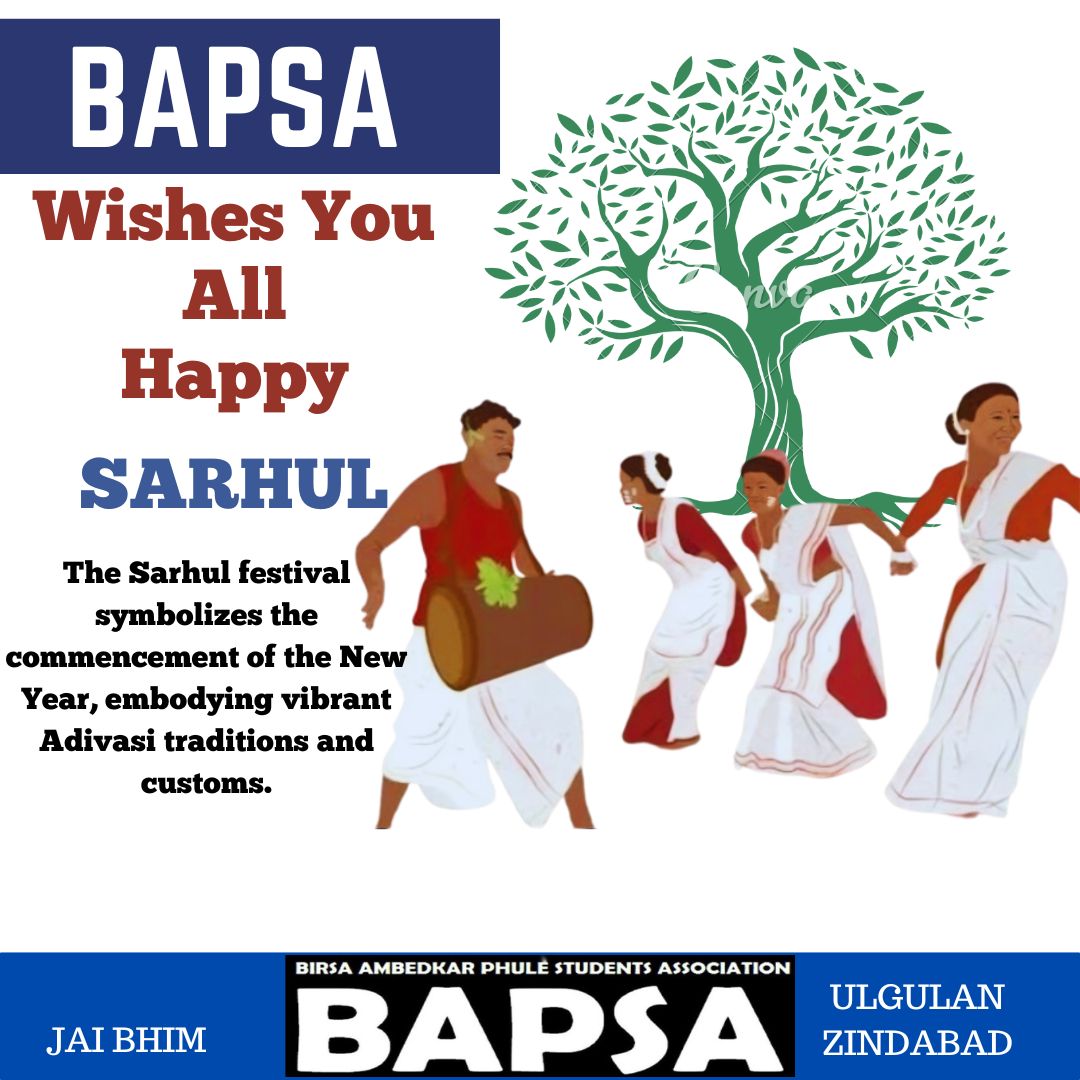 Educate! Agitate!! Organise!!!

BAPSA Wishes You All Happy SARHUL

The Sarhul festival symbolizes the commencement of the New Year, embodying vibrant Adivasi traditions and customs.

Jai Bhim!
Hul Johar!!
Ulgulan Zindabad!!!

Birsa Ambedkar Phule Students'  Association- BAPSA