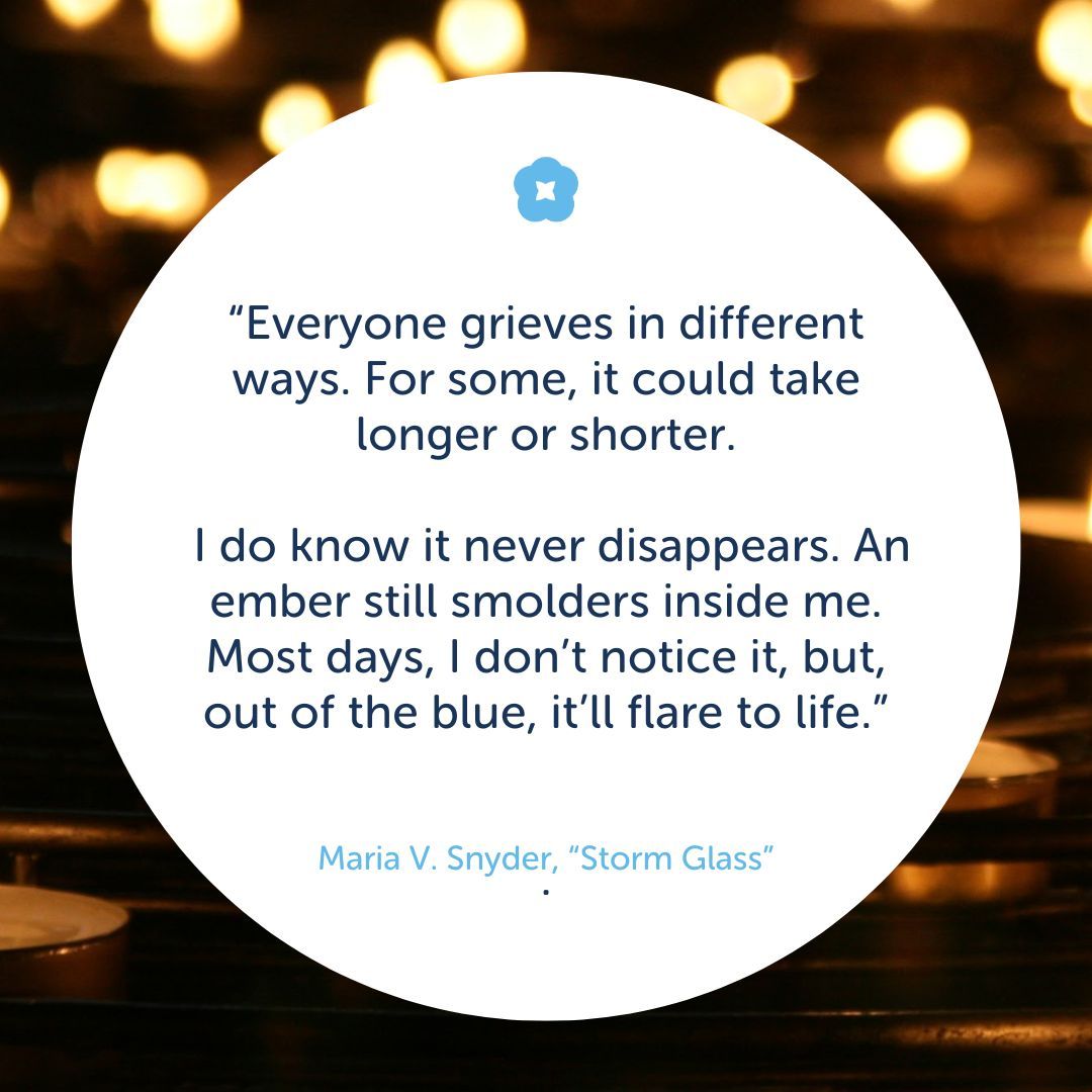 “Everyone grieves in different ways. For some, it could take longer or shorter. I do know it never disappears. An ember still smolders inside me. Most days, I don’t notice it, but, out of the blue, it’ll flare to life.” — Maria V. Snyder, “Storm Glass”