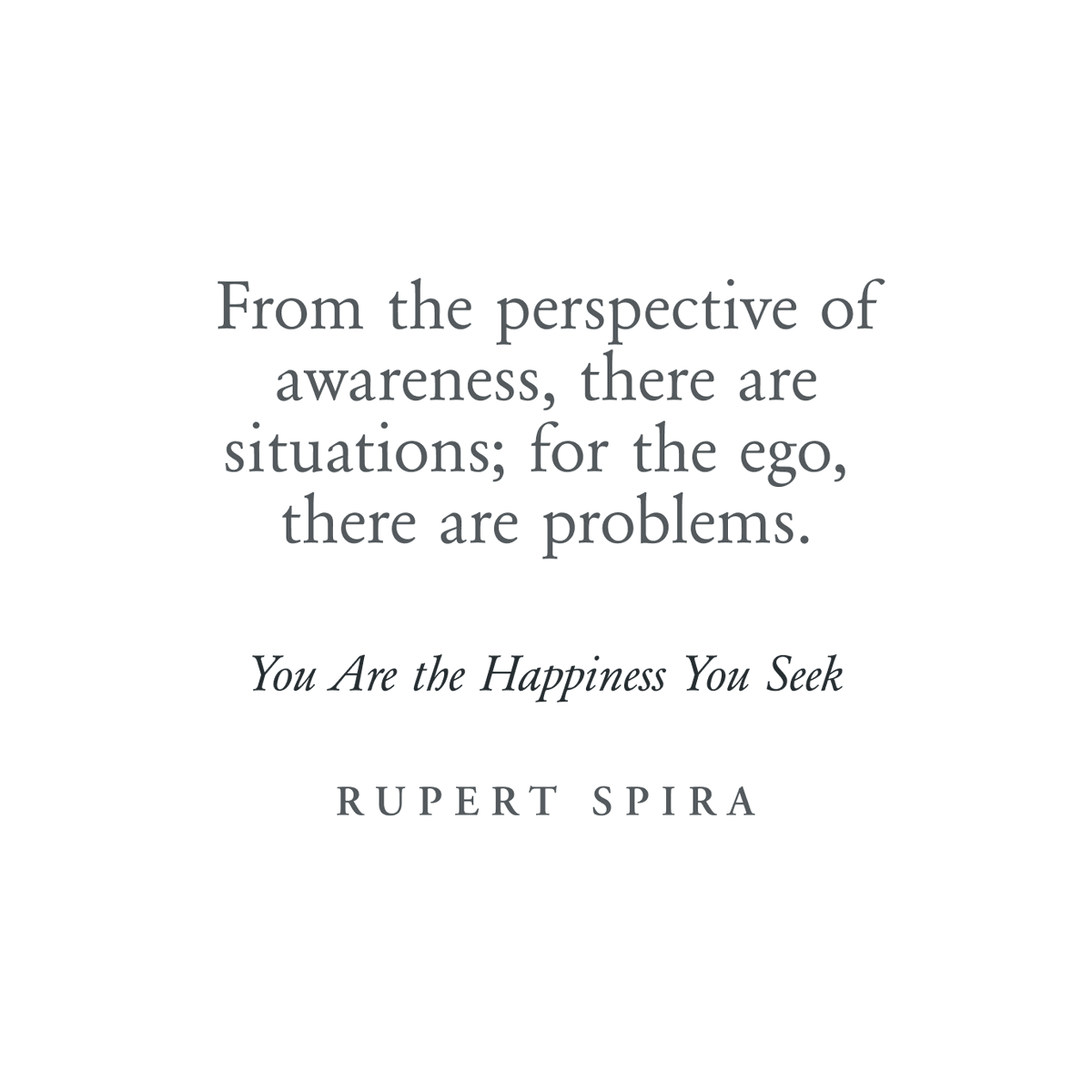 From the perspective of awareness, there are situations; for the ego, there are problems. – Rupert Spira, You Are The Happiness You Seek To continue reading, order your copy: rupertspira.com/store