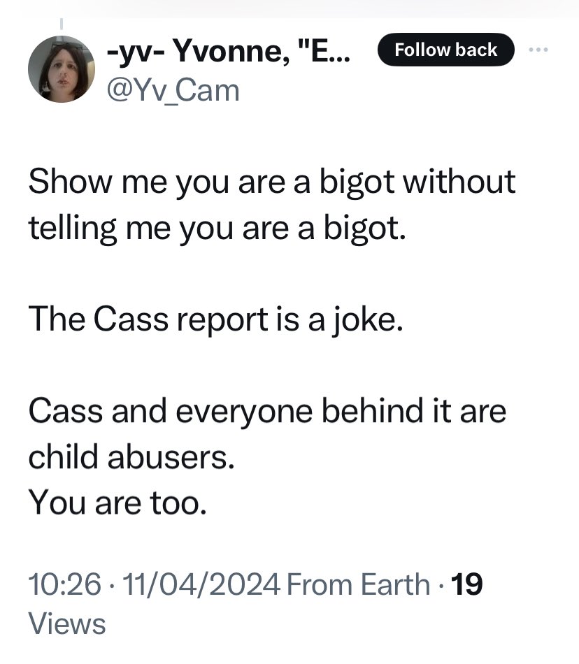 I am no bigot nor a child abuser @Yv_Cam This is quite an accusation as I have 3 children. Advocating the Cass Report and fighting for the protection of safe spaces for women and girls as I have, shouldn’t offend anyone, unless there an ulterior motive.