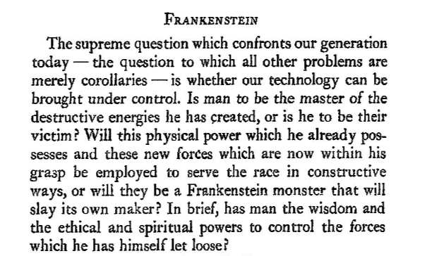 Randomly came across the 1943 Annual Report for the Rockefeller Foundation, and this section stood out: 'The supreme questions which confronts our generation today...is whether our technology can be brought under control. Is man to be the master...or the victim?'