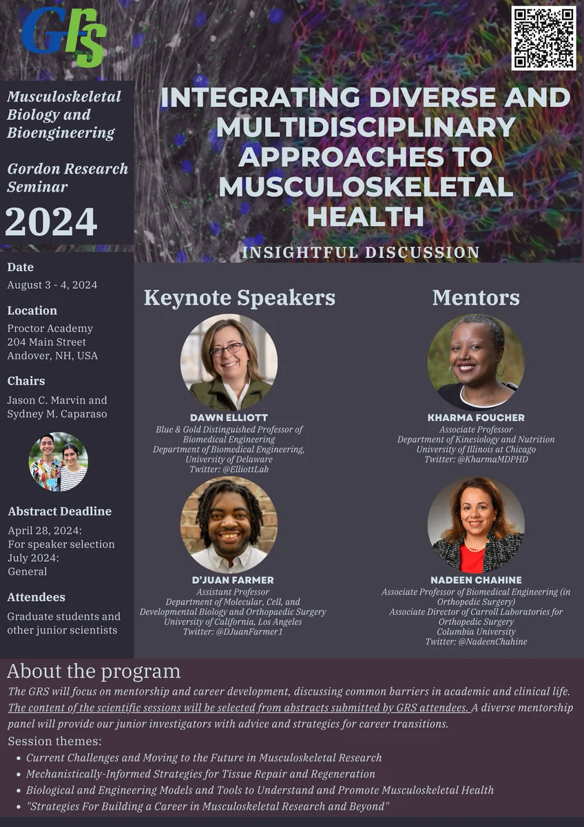 A flyer for the 2024 Gordon Research Seminar (GRS) on Musculoskeletal Biology and Bioengineering to be held August 3-4, 2024 at Proctor Academy in Andover, New Hampshire. 

The GRS is Co-Chaired by Jason Marvin and Sydney Caparaso. The program features two keynote speakers: Dawn Elliot (University of Delaware) and D’Juan Farmer (UCLA). The program also features two mentors: Kharma Foucher (University of Illinois at Chicago) and Nadeen Chahine (Columbia University).

Abstract submissions are due by April 28, 2024 for talk consideration and by July 2024 for general attendance. The GRS is open to trainees and other junior scientists.