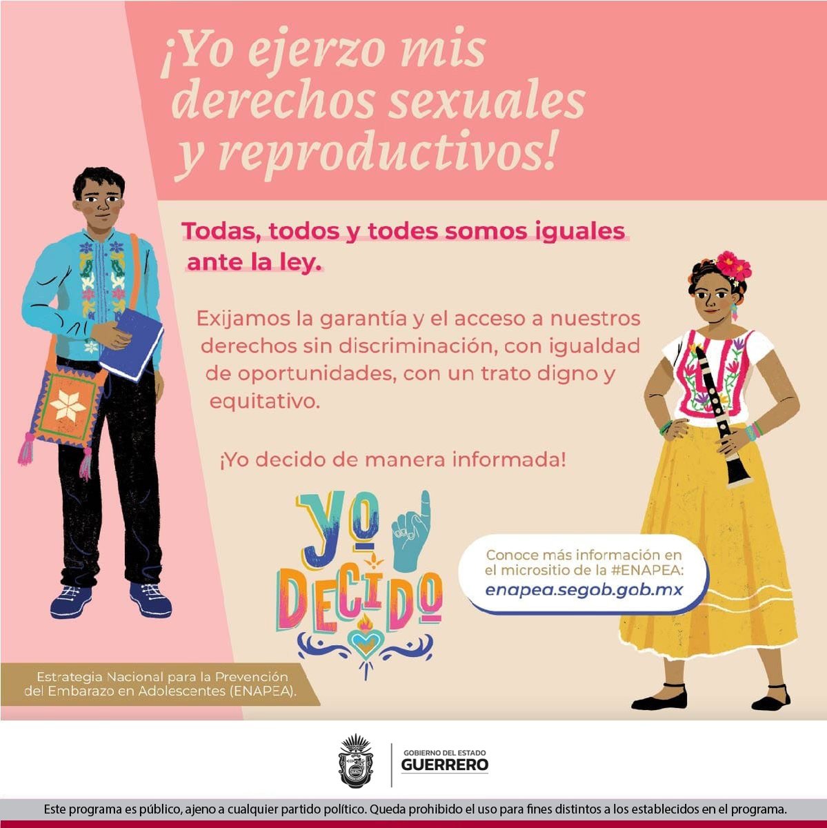 #YoDecido ¡Yo   ejerzo mis derechos sexuales y reproductivos!
 
 Todas, todos y todes somos iguales ante la   ley.
 
 Conoce más información en el micrositio de   la #ENAPEA: enapea.segob.gob.mx