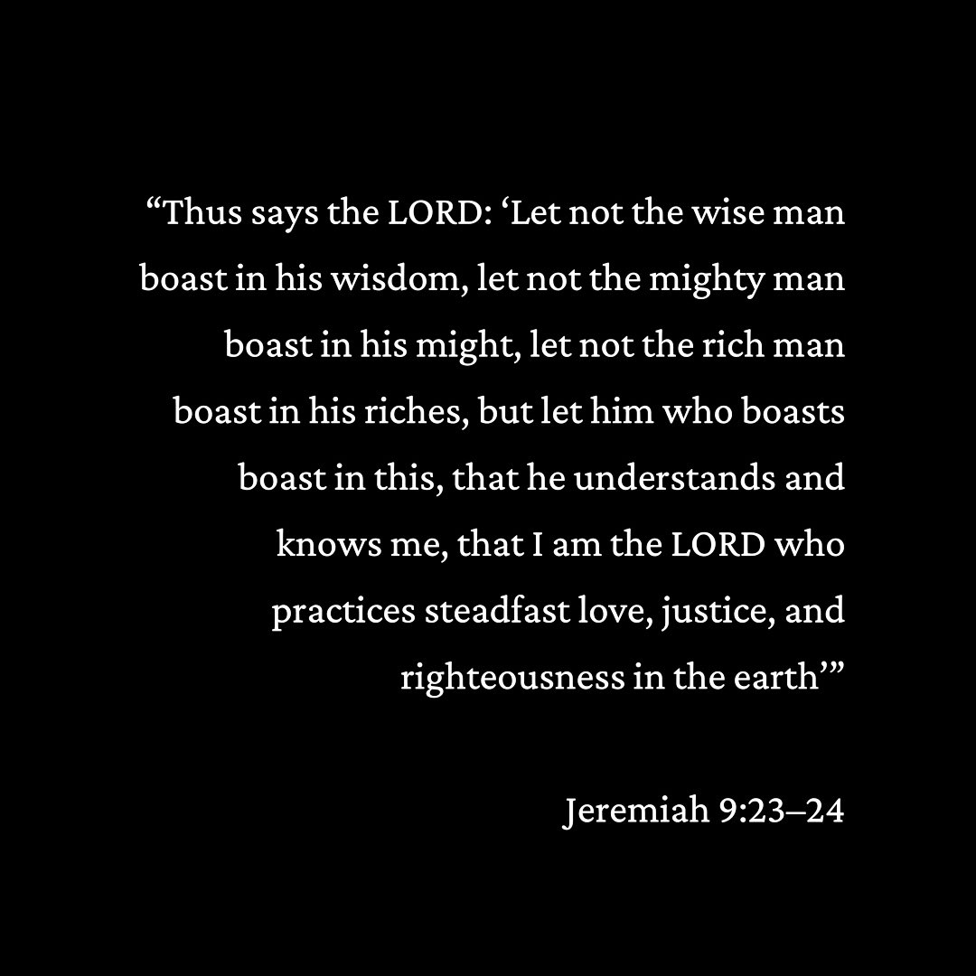 “Thus says the LORD: ‘Let not the wise man boast in his wisdom, let not the mighty man boast in his might, let not the rich man boast in his riches, but let him who boasts boast in this, that he understands and knows me, that I am the LORD… Jeremiah 9:23–24