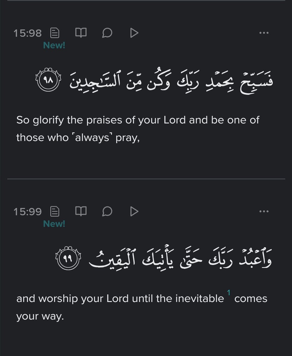 So glorify the praises of your Lord and be one of those who ˹always˺ pray, and worship your Lord until the inevitable comes your way. - Al Qur'an (15:98-99)