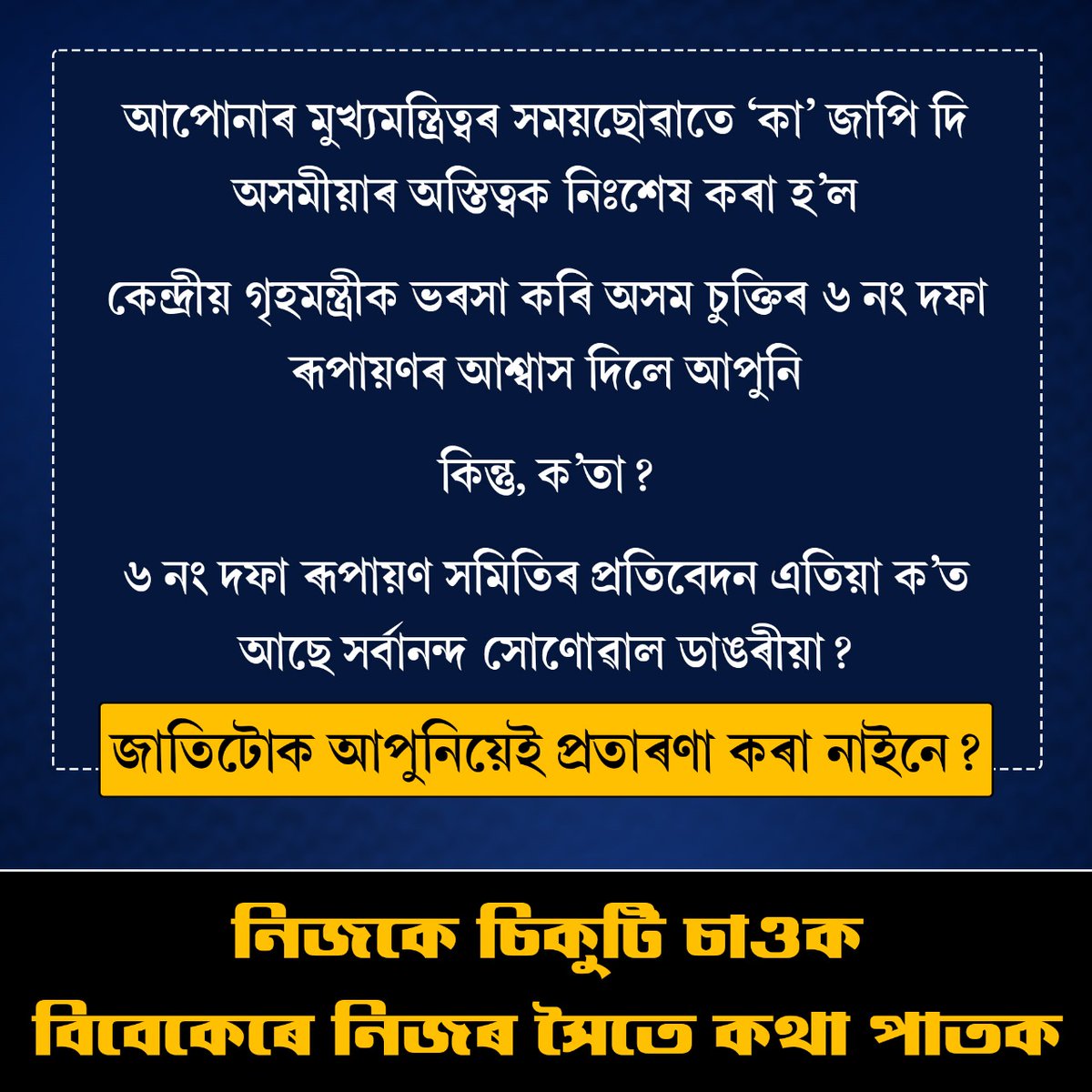 আপোনাৰ মুখ্যমন্ত্ৰিত্বৰ সময়ছোৱাতে ‘কা’ জাপি দি অসমীয়াৰ অস্তিত্বক নিঃশেষ কৰা হ’ল

কেন্দ্ৰীয় গৃহমন্ত্ৰীক ভৰসা কৰি অসম চুক্তিৰ ৬নং দফা ৰূপায়ণৰ আশ্বাস দিলে আপুনি 

কিন্তু, ক’তা?

৬নং দফা ৰূপায়ণ সমিতিৰ প্ৰতিবেদন এতিয়া ক’ত আছে সৰ্বানন্দ সোণোৱাল ডাঙৰীয়া?

জাতিটোক আপুনিয়েই