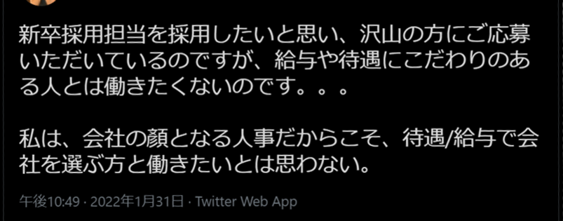 nittaryo's tweet photo. 人事担当者の発言って、定期的に炎上しますよね。

たしかに全部本音だし、正論なんですよ。採ってはいけない人を見極めることは採用において重要だし、待遇ばかりにこだわる人よりも、仕事のやりがいを重視し、組織のミッション・ビジョンを共通言語として目標を共に追える人のほうが仕事をしやすいことは間違いありません。そして、たしかに労働者の権利は強いですから、採用において慎重になってしまう気持ちもよく分かります。(さすがに家賃からライフスタイルを想像するに至っては共感できませんが…)。

問題なのは、意見や主張の正誤ではなく、「顔出し」「実名出し」「社名出し」でそのような投稿をおこなった場合、どのように受け取られ、どんな反応が返ってくるかを予測できていなかったビジネスセンス、リスクマネジメント力の欠如でしょう。

これらの意見はあくまで個人の価値観として、自分の心のうちで留めておくべきでしたね。また、匿名アカウントの発言であればまったく話題にもならなかったでしょうが、実名と社名を明らかにし、共に働く仲間を採用したいという前提で発信している以上、これらの発言が「所属組織の見解」とみなされ、当該企業のレピュテーション低下に繋がることは避けられません。

・「採ってはいけない人を見極める」人事がいる会社に落ちた人は「人格否定された!」と感じ、会社自体に対してネガティブなイメージを抱いてしまうかもしれないし、
・「待遇にこだわりのある人とは働きたくない」人事の会社は、「ベンチャーの立場を免罪符に、低水準の報酬で高度な仕事ぶりを求める『やりがい搾取』を公然と宣言する会社」のように見えるリスクを負いますし、
・「労働者守られ過ぎていませんか?」「法律がチャレンジしたい人の足引っ張ってません?!」と人事部長が発言するような会社は、求職者に「遵法意識が低いのかな…?」「意に沿わないことがあったらアッサリ切られちゃうのかな…?」と警戒されてしまいますからね。

またスタートアップ企業の場合、同質の価値観を持った人が集まりやすく、多少過激な表現であっても賛同や称賛を得やすい環境にあるため、「それを公式な立場で発言するのはまずいのでは?」などと指摘できる人が周囲にいなかった可能性もあります。

普段いくら崇高な理念を掲げている企業であっても、一担当者のネット上における不用意な発言によって、ポジティブイメージは一瞬で瓦解し、不名誉な評判と記憶を残すことになります。定期的に発生する炎上事案は単なる対岸の火事ではなく、この機に自らの言動を振り返って対策を徹底し、企業価値を向上させるチャンスとして頂きたいですね。