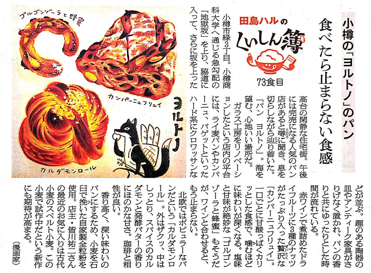 4月12日の今日は日本のパンの発祥の日 #パンの記念日 。香り高く味わい深いパンが評判の「パン ヨルトノ」さん。「カルダモンロール」はカルダモンと発酵バターが香り、ほんのり甘いパン。珈琲と合います。現在は小樽市張碓町で営業されています。(朝日新聞道内版2021年5月掲載)
#田島ハルのくいしん簿 