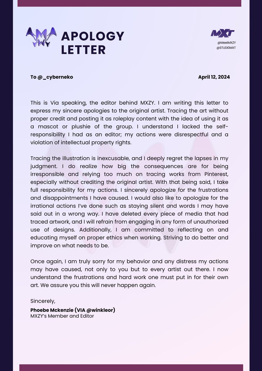 Apology Letter

To <a href="/_cyberneko/">gl✽ria</a>

This is Via speaking, the editor behind MXZY. I am writing this letter to express my sincere apologies to the original artist. Tracing the art without proper credit and posting it as roleplay content with the idea of using it as a mascot or plushie
