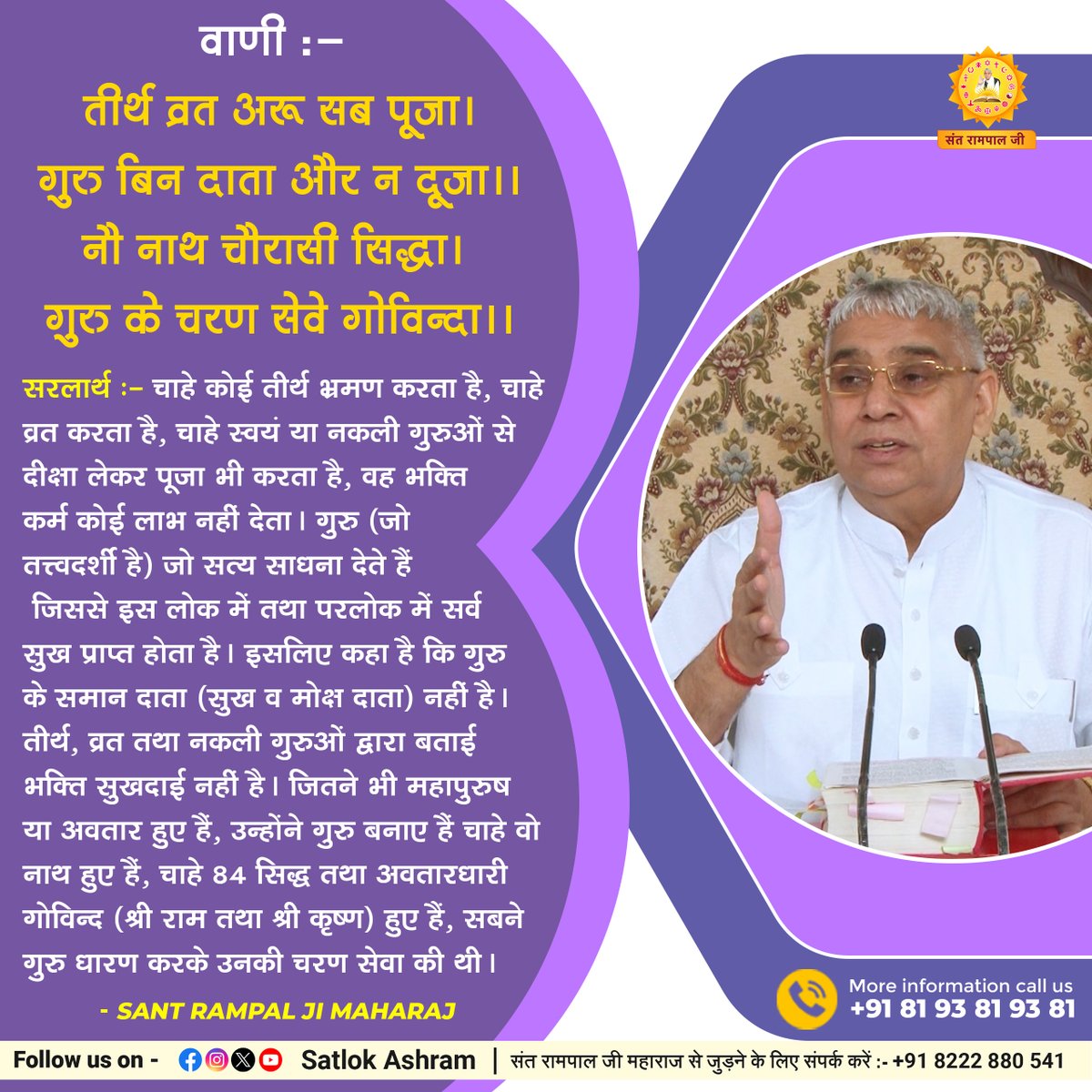 वाणी:- तीर्थ व्रत अरू सब पूजा। गुरु बिन दाता और न दूजा।। नौ नाथ चौरासी सिद्धा। गुरु के चरण सेवे गोविन्दा।। सरलार्थ:- चाहे कोई तीर्थ भ्रमण करता है, चाहे व्रत करता है, चाहे स्वयं या नकली गुरुओं से दीक्षा लेकर पूजा भी करता है, वह भक्ति कर्म कोई लाभ नहीं देता।