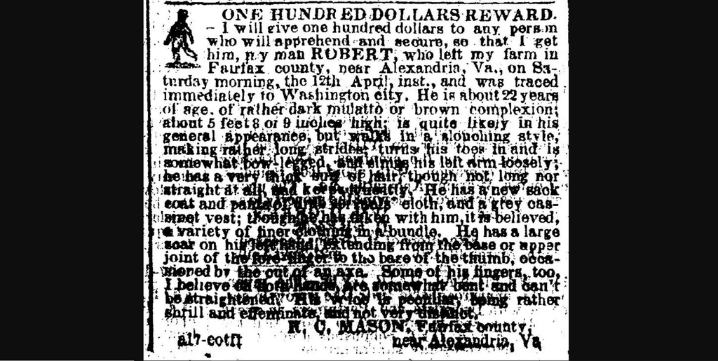 On this day in April 1856, I ran from “Okeley,” the Fairfax County, Virginia plantation of Dr. Richard C. Mason, near Alexandria. Unfortunately I was traced immediately to Washington DC and apprehended. I was 22 years old when I ran. My name was ROBERT.