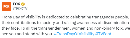 We're glad to see that FOX agrees with @POTUS on this. @FOXTV in 2021: 'Trans Day of Visibility is dedicated to celebrating transgender people...To all the transgender men, women and non-binary folx, we see you and stand with you.' x.com/foxtv/status/1…