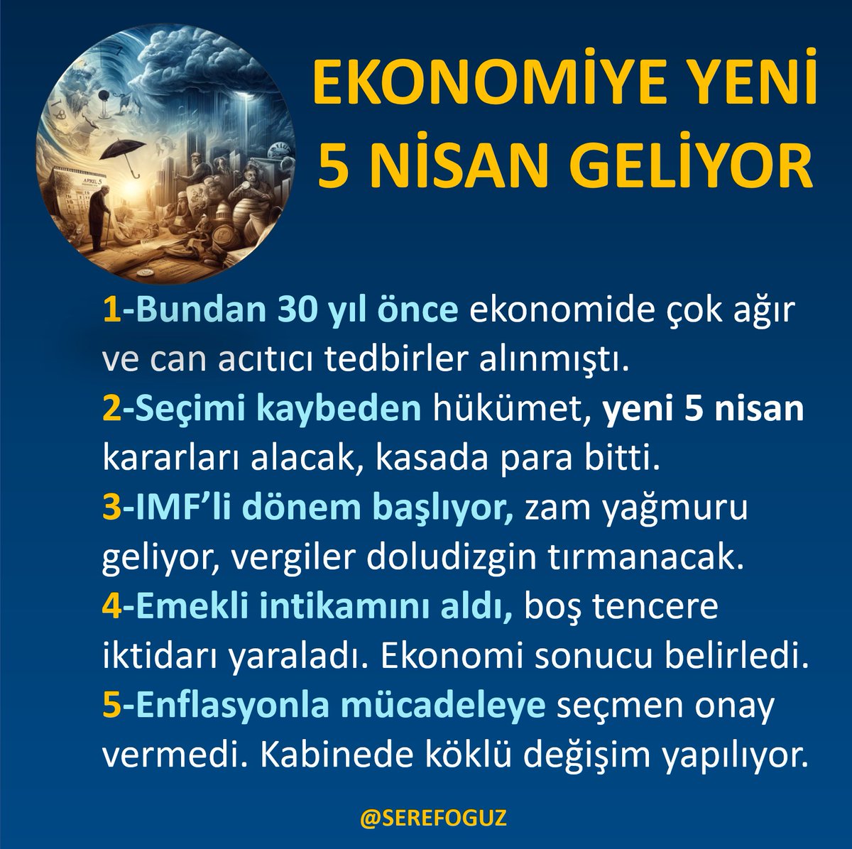 EKONOMİYE YENİ 5 NİSAN GELİYOR
1-Bundan 30 yıl önce ekonomide ağır tedbirler alınmıştı.
2-Seçimi kaybeden hükümet, yeni 5 nisan kararları alacak.
3-IMF’li dönem başlıyor, zam yağmuru geliyor, vergiler doludizgin.
4-Emekli intikamını aldı, boş tencere iktidarı yaraladı. Ekonomi