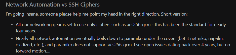 Saw this interesting discussion on Reddit. Have you run into this as well? The answer is obviously not to start enabling weak ciphers. It seems Paramiko is lagging behind? Which is understandable, but still a serious issue, and one of the challenges of with OSS.