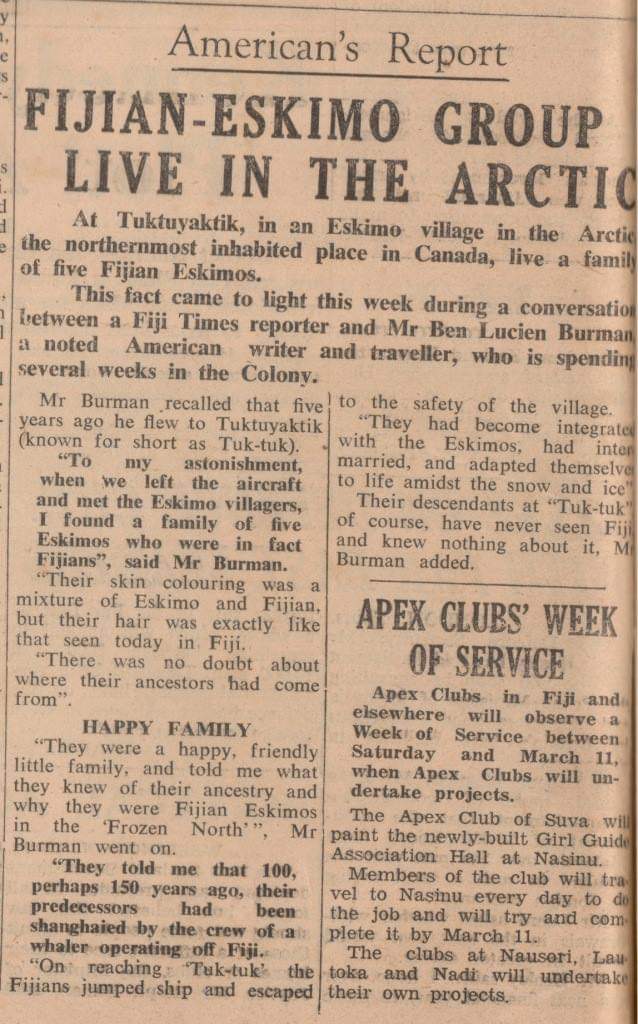 This article, published in the Fiji Times back in the '60s, nags at me sometimes. Is there really a population of Fiji-Inuit living in Canada's far north? For some reason I need to know. I once e mailed a journalist who lived near Tuktuyaktik to ask, but didn't get a reply.