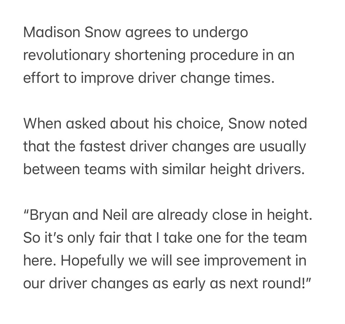 BREAKING NEWS Madison Snow agrees to undergo revolutionary shortening procedure in an effort to improve driver change times.