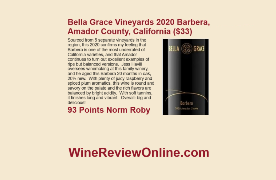 WineReviewOnline.com Featured Wine Review:
Bella Grace Vineyards 2020 Barbera, Amador County, California
Norm @RobyWine67 93 Points 
"the rich flavors are balanced by bright acidity.  
With soft tannins, it finishes long and vibrant.  
Overall: big and delicious!"