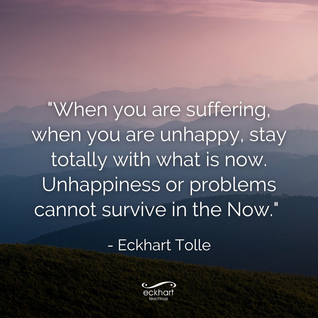 'When you are suffering, when you are unhappy, stay totally with what is now. Unhappiness or problems cannot survive in the Now.' - Eckhart Tolle