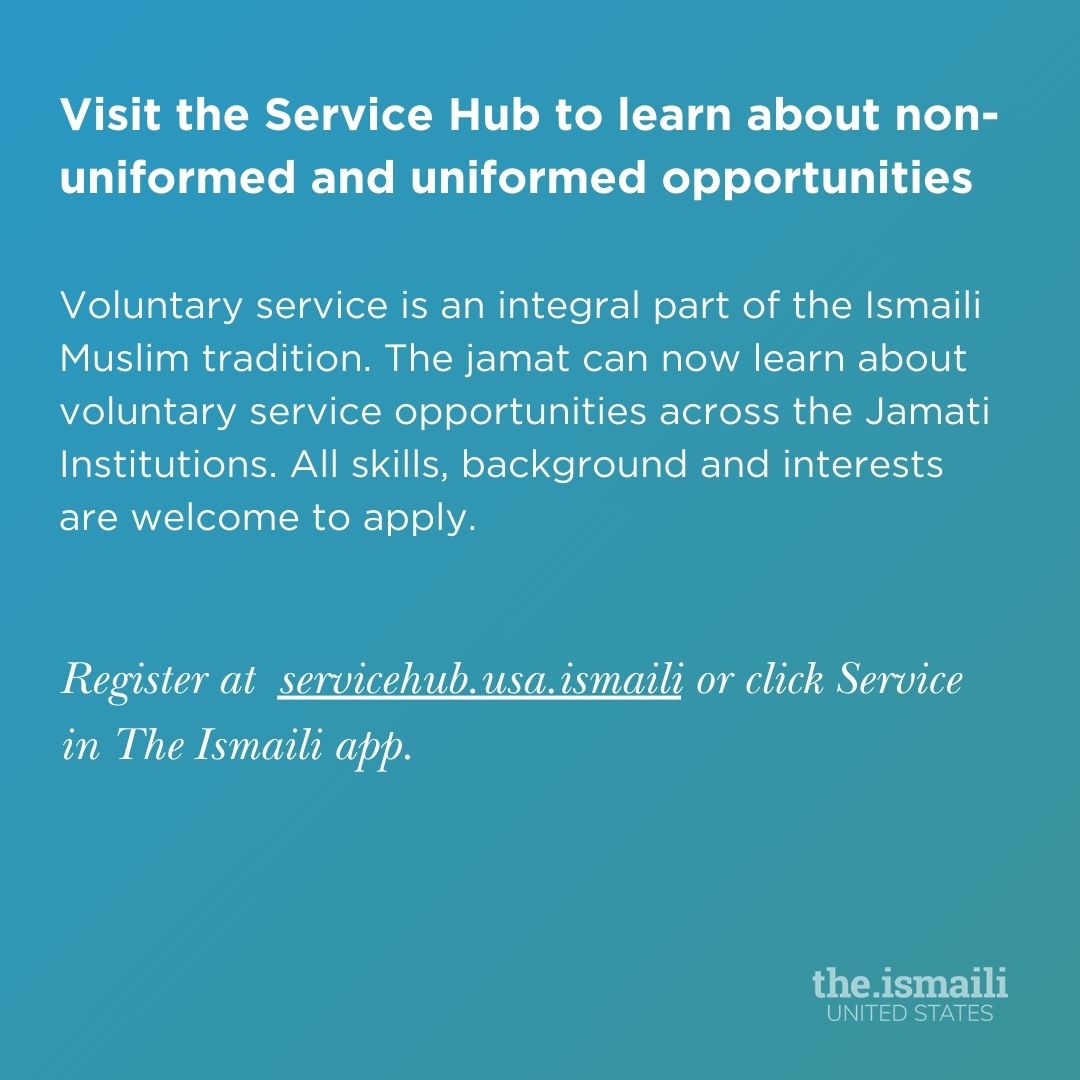 We’ve launched Service Hub to help the Jamat learn about voluntary service opportunities (non-uniformed + uniformed) across the Jamati Institutions. Volunteer regardless of your background, skills, or capacity. Visit servicehub.usa.ismaili or click Service in The Ismaili app.
