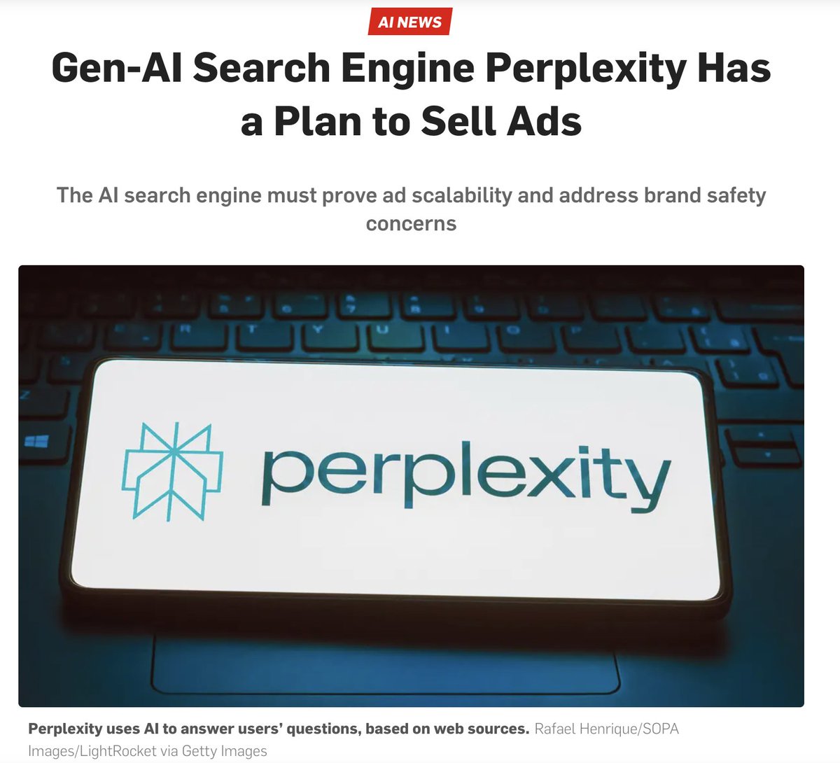 Perplexity whose website states web search should be “free from the influence of advertising-driven models” now plans to introduce ads. This was an obvious flip flop since there's no way to justify their valuation with a paid search service when Google's AI experience is free.
