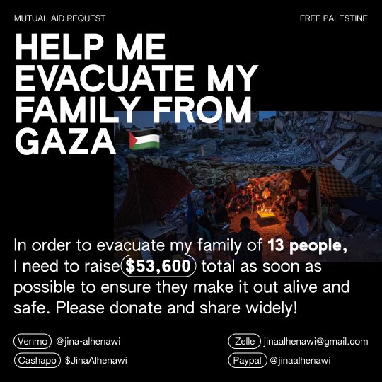 my friend Jina is trying to evacuate her family of 13 people from Gaza. they fled al-Rimal in north Gaza to Rafah, where they’ve been sharing a tent and eating bread made out of bird feed. please donate and share, i’ll keep updating the amount raised in the thread below!